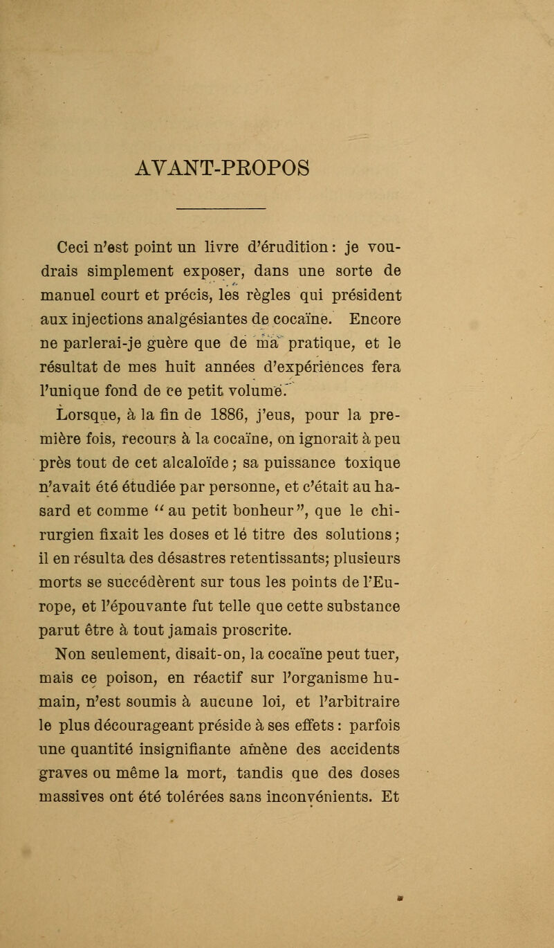 AVANT-PROPOS Ceci n'est point un livre d'érudition : je vou- drais simplement exposer, dans une sorte de manuel court et précis, les règles qui président aux injections analgésiantes de cocaïne. Encore ne parlerai-je guère que de ma pratique, et le résultat de mes huit années d'expériences fera l'unique fond de ce petit volume. Lorsque, à la fin de 1886, j'eus, pour la pre- mière fois, recours à la cocaïne, on ignorait à peu près tout de cet alcaloïde ; sa puissance toxique n'avait été étudiée par personne, et c'était au ha- sard et comme ''au petit bonheur, que le chi- rurgien fixait les doses et lé titre des solutions ; il en résulta des désastres retentissants; plusieurs morts se succédèrent sur tous les points de l'Eu- rope, et l'épouvante fut telle que cette substance parut être à tout jamais proscrite. Non seulement, disait-on, la cocaïne peut tuer, mais ce poison, en réactif sur l'organisme hu- main; n'est soumis à aucune loi; et l'arbitraire le plus décourageant préside à ses effets : parfois une quantité insignifiante amène des accidents graves ou même la mort, tandis que des doses massives ont été tolérées sans inconvénients. Et