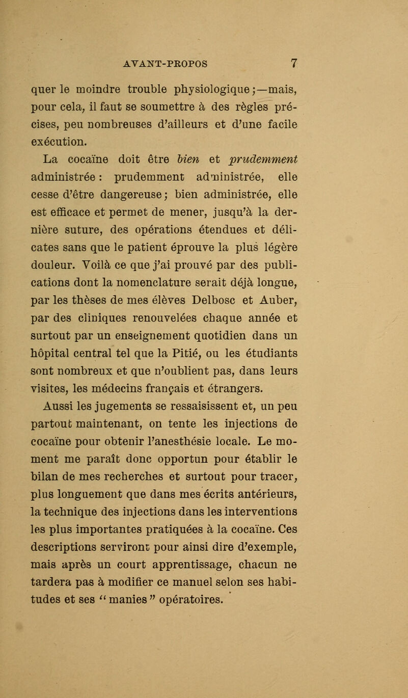 quer le moindre trouble physiologique;—mais, pour cela; il faut se soumettre à des règles pré- cises, peu nombreuses d'ailleurs et d'une facile exécution. La cocaïne doit être Uen et prudemment administrée : prudemment adTQinistrée, elle cesse d'être dangereuse ; bien administrée, elle est efiBcace et permet de mener, jusqu'à la der- nière suture, des opérations étendues et déli- cates sans que le patient éprouve la plus légère douleur. Voilà ce que j'ai prouvé par des publi- cations dont la nomenclature serait déjà longue, par les thèses de mes élèves Delbosc et Auber, par des cliniques renouvelées chaque année et surtout par un enseignement quotidien dans un hôpital central tel que la Pitié, ou les étudiants sont nombreux et que n'oublient pas, dans leurs visites, les médecins français et étrangers. Aussi les jugements se ressaisissent et, un peu partout maintenant, on tente les injections de cocaïne pour obtenir l'anesthésie locale. Le mo- ment me paraît donc opportun pour établir le bilan de mes recherches et surtout pour tracer, plus longuement que dans mes écrits antérieurs, la technique des injections dans les interventions les plus importantes pratiquées à la cocaïne. Ces descriptions serviront pour ainsi dire d'exemple, mais après un court apprentissage, chacun ne tardera pas à modifier ce manuel selon ses habi- tudes et ses ^' manies  opératoires.