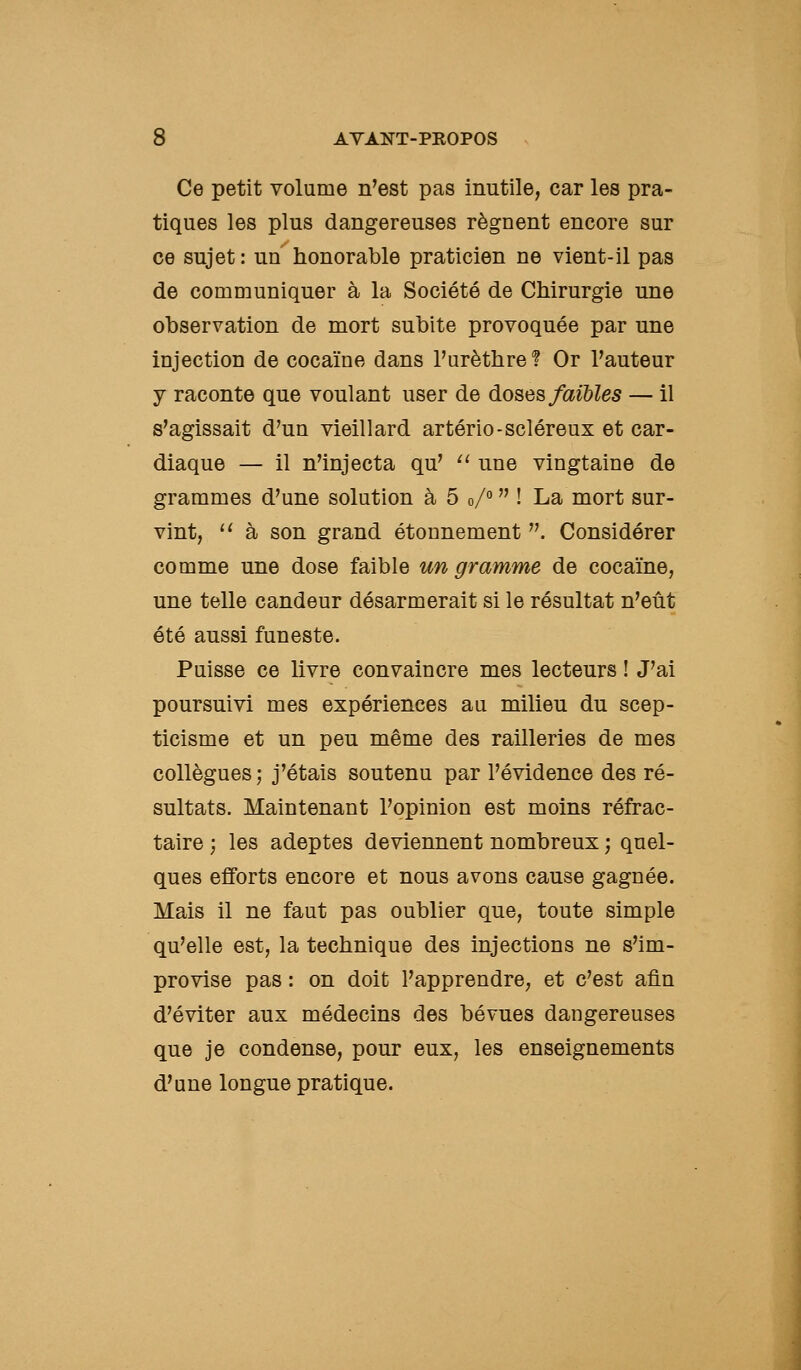 Ce petit volume n'est pas inutile, car les pra- tiques les plus dangereuses régnent encore sur ce sujet: un honorable praticien ne vient-il pas de communiquer à la Société de Chirurgie une observation de mort subite provoquée par une injection de cocaïne dans l'urèthre ? Or l'auteur y raconte que voulant user de doses faibles — il s'agissait d'un vieillard artério-scléreux et car- diaque — il n'injecta qu' ^' une vingtaine de grammes d'une solution à 5 o/°  ! La mort sur- vint, ^' à son grand étounement . Considérer comme une dose faible un gramme de cocaïne, une telle candeur désarmerait si le résultat n'eût été aussi funeste. Puisse ce livre convaincre mes lecteurs ! J'ai poursuivi mes expériences au milieu du scep- ticisme et un peu même des railleries de mes collègues; j'étais soutenu par l'évidence des ré- sultats. Maintenant l'opinion est moins réfrac- taire ; les adeptes deviennent nombreux ; quel- ques efforts encore et nous avons cause gagnée. Mais il ne faut pas oublier que, toute simple qu'elle est, la technique des injections ne s'im- provise pas : on doit l'apprendre, et c'est afin d'éviter aux médecins des bévues dangereuses que je condense, pour eux, les enseignements d'une longue pratique.