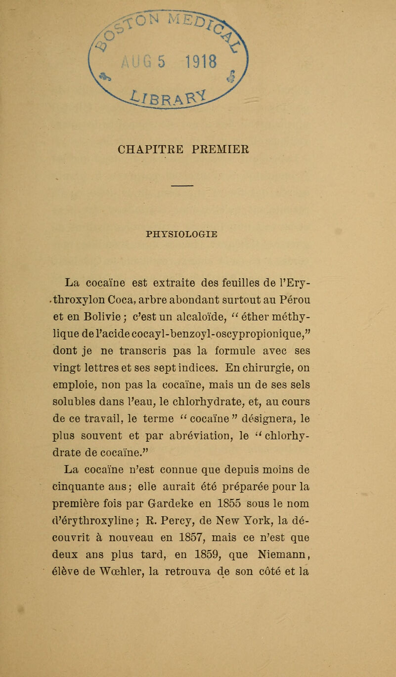CHAPITRE PREMIER PHYSIOLOGIE La cocaïne est extraite des feuilles de l'Ery- •throxylon Coca, arbre abondant surtout au Pérou et en Bolivie ; c'est un alcaloïde, '^ éther méthy- lique de l'acide cocayl-benzoyl-oscypropionique, dont je ne transcris pas la formule avec ses vingt lettres et ses sept indices. En chirurgie, on emploie, non pas la cocaïne, mais un de ses sels solubles dans l'eau, le chlorhydrate, et, au cours de ce travail, le terme cocaïne désignera, le plus souvent et par abréviation, le ^^chlorhy- drate de cocaïne. La cocaïne n'est connue que depuis moins de cinquante ans ; elle aurait été préparée pour la première fois par Gardeke en 1855 sous le nom d'érythroxyline ; R. Percy, de New York, la dé- couvrit à nouveau en 1857, mais ce n'est que deux ans plus tard, en 1859, que Niemann, élève de Wœhler, la retrouva de son côté et la
