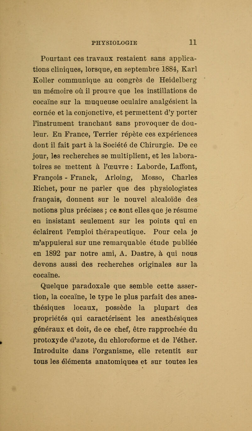 Pourtant ces travaux restaient sans applica- tions cliniques, lorsque, en septembre 1884, Karl Koller communique au congrès de Heidelberg un mémoire où il prouve que les instillations de cocaïne sur la muqueuse oculaire analgésient la cornée et la conjonctive, et permettent d'y porter Pinstrument tranchant sans provoquer de dou- leur. En France, Terrier répète ces expériences dont il fait part à la Société de Chirurgie. De ce jour, les recherches se multiplient, et les labora- toires se mettent à l'œuvre : Laborde, Laffont, François - Franck, Arloing, Mosso, Charles Eichet, pour ne parler que des physiologistes français, donnent sur le nouvel alcaloïde des notions plus précises ; ce sont elles que je résume en insistant seulement sur les points qui en éclairent l'emploi thérapeutique. Pour cela je m'appuierai sur une remarquable étude publiée en 1892 par notre ami, A. Dastre, à qui nous devons aussi des recherches originales sur la cocaïne. Quelque paradoxale que semble cette asser- tion, la cocaïne, le type le plus parfait des anes- thésiques locaux, possède la plupart des propriétés qui caractérisent les aneathésiques généraux et doit, de ce chef, être rapprochée du protoxyde d'azote, du chloroforme et de l'éther. Introduite dans l'organisme, elle retentit sur tous les éléments anatomiques et sur toutes les