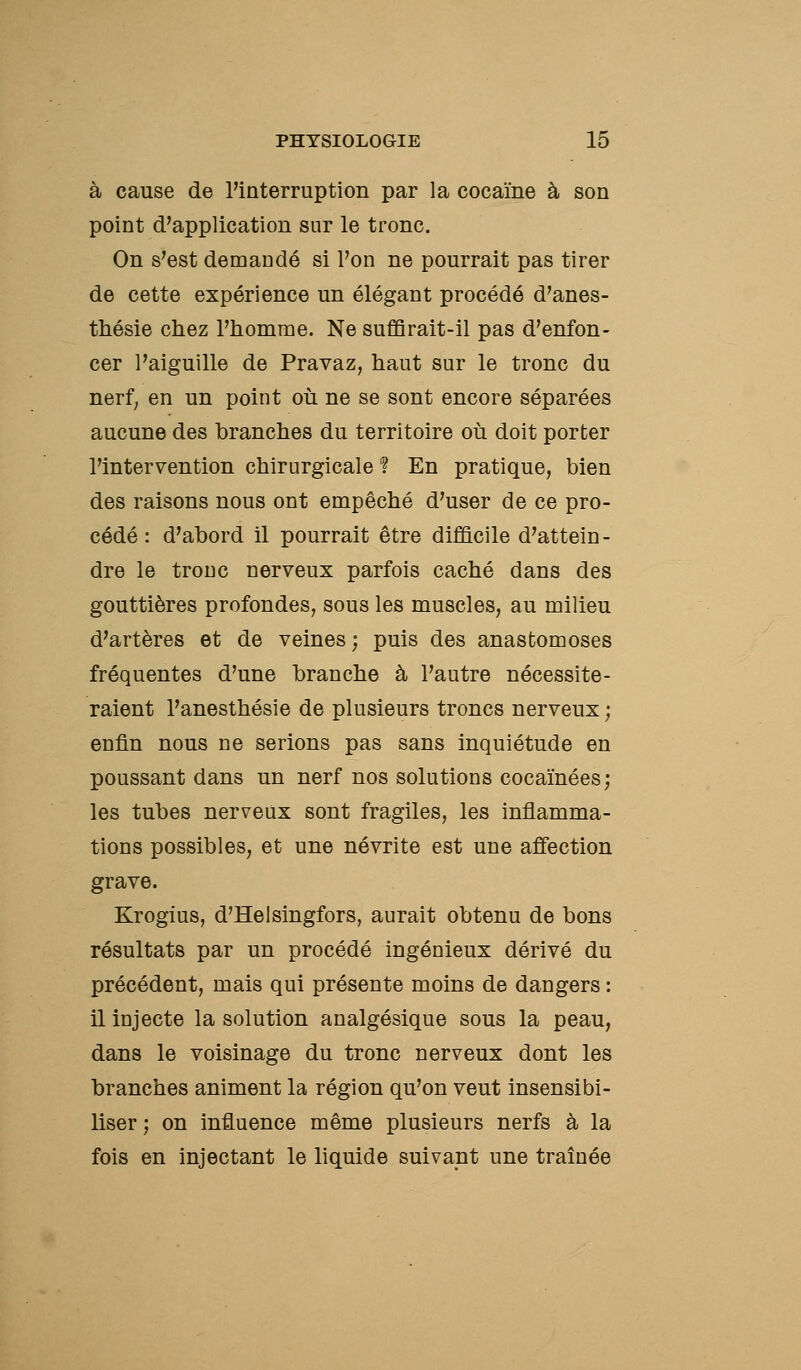 à cause de l'interruption par la cocaïne à son point d'application sur le tronc. On s'est demandé si l'on ne pourrait pas tirer de cette expérience un élégant procédé d'anes- thésie chez l'homme. Ne suffirait-il pas d'enfon- cer l'aiguille de Pravaz, haut sur le tronc du nerf, en un point où ne se sont encore séparées aucune des branches du territoire où doit porter l'intervention chirurgicale ? En pratique, bien des raisons nous ont empêché d'user de ce pro- cédé : d'abord il pourrait être difficile d'attein- dre le tronc nerveux parfois caché dans des gouttières profondes, sous les muscles, au milieu d'artères et de veines; puis des anastomoses fréquentes d'une branche à l'autre nécessite- raient l'anesthésie de plusieurs troncs nerveux ; enfin nous ne serions pas sans inquiétude en poussant dans un nerf nos solutions cocaïnées; les tubes nerveux sont fragiles, les inflamma- tions possibles, et une névrite est une affection grave. Krogius, d'Helsingfors, aurait obtenu de bons résultats par un procédé ingénieux dérivé du précédent, mais qui présente moins de dangers : il injecte la solution analgésique sous la peau, dans le voisinage du tronc nerveux dont les branches animent la région qu'on veut insensibi- liser ; on influence même plusieurs nerfs à la fois en injectant le liquide suivant une traînée