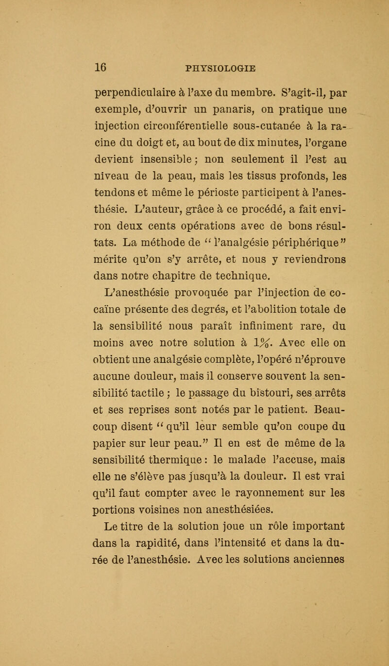 perpendiculaire à Paxe du membre. S'agit-il, par exemple, d'ouvrir un panaris, on pratique une injection circonférentielle sous-cutanée à la ra- cine du doigt et, au bout de dix minutes, l'organe devient insensible ; non seulement il l'est au niveau de la peau, mais les tissus profonds, les tendons et même le périoste participent à l'anes- tliésie. L'auteur, grâce à ce procédé, a fait envi- ron deux cents opérations avec de bons résul- tats. La méthode de ^' l'analgésie périphérique mérite qu'on s'y arrête, et nous y reviendrons dans notre chapitre de technique. L'anesthésie provoquée par l'injection de co- caïne présente des degrés, et l'abolition totale de la sensibilité nous paraît infiniment rare, du moins avec notre solution à 1%. Avec elle on obtient une analgésie complète, l'opéré n'éprouve aucune douleur, mais il conserve souvent la sen- sibilité tactile ; le passage du bistouri, ses arrêts et ses reprises sont notés par le patient. Beau- coup disent  qu'il leur semble qu'on coupe du papier sur leur peau. Il en est de même de la sensibilité thermique : le malade l'accuse, mais elle ne s'élève pas jusqu'à la douleur. Il est vrai qu'il faut compter avec le rayonnement sur les portions voisines non anesthésiées. Le titre de la solution joue un rôle important dans la rapidité, dans l'intensité et dans la du- rée de l'anesthésie. Avec les solutions anciennes