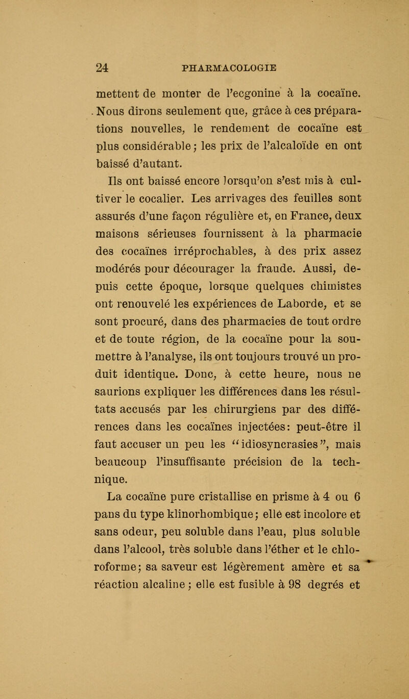 mettent de monter de Feogonine à la cocaïne. . Nous dirons seulement que, grâce à ces prépara- tions nouvelles, le rendement de cocaïne est plus considérable ; les prix de l'alcaloïde en ont baissé d'autant. Ils ont baissé encore lorsqu'on s'est mis à cul- tiver le cocalier. Les arrivages des feuilles sont assurés d'une façon régulière et, en France, deux maisons sérieuses fournissent à la pharmacie des cocaïnes irréprochables, à des prix assez modérés pour décourager la fraude. Aussi, de- puis cette époque, lorsque quelques chimistes ont renouvelé les expériences de Laborde, et se sont procuré, dans des pharmacies de tout ordre et de toute région, de la cocaïne pour la sou- mettre à l'analyse, ils ont toujours trouvé un pro- duit identique. Donc, à cette heure, nous ne saurions expliquer les différences dans les résul- tats accusés par les chirurgiens par des diffé- rences dans les cocaïnes injectées: peut-être il faut accuser un peu les ''idiosyncrasies, mais beaucoup l'insuffisante précision de la tech- nique. La cocaïne pure cristallise en prisme à 4 ou 6 pans du type klinorhombique ; elle est incolore et sans odeur, peu soluble dans l'eau, plus soluble dans l'alcool, très soluble dans l'éther et le chlo- roforme; sa saveur est légèrement amère et sa réaction alcaline ; elle est fusible à 98 degrés et