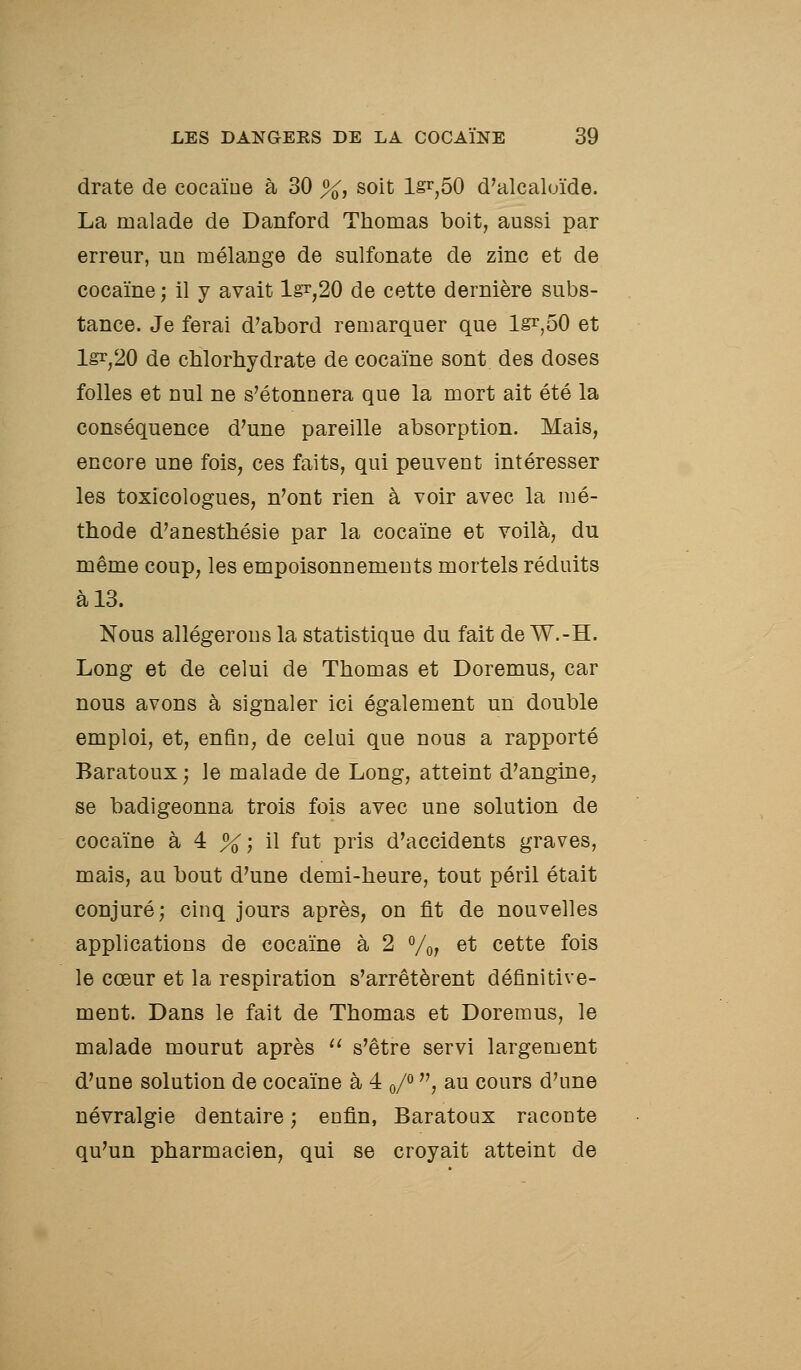 drate de cocaïne à 30 %, soit Ig^^ôO d'alcalc/ide. La malade de Danford Thomas boit, aussi par erreur, un mélange de sulfonate de zinc et de cocaïne ; il y avait lgî,20 de cette dernière subs- tance. Je ferai d'abord remarquer que lgr,50 et ls^,20 de chlorhydrate de cocaïne sont des doses folles et nul ne s'étonnera que la mort ait été la conséquence d'une pareille absorption. Mais, encore une fois, ces faits, qui peuvent intéresser les toxicologues, n'ont rien à voir avec la mé- thode d'anesthésie par la cocaïne et voilà, du même coup, les empoisonnements mortels réduits à 13. Nous allégerons la statistique du fait de W.-H. Long et de celui de Thomas et Doremus, car nous avons à signaler ici également un double emploi, et, enfin, de celui que nous a rapporté Baratoux; le malade de Long, atteint d'angine, se badigeonna trois fois avec une solution de cocaïne à 4 %; il fut pris d'accidents graves, mais, au bout d'une demi-heure, tout péril était conjuré; cinq jours après, on fit de nouvelles applications de cocaïne à 2 Vo? et cette fois le cœur et la respiration s'arrêtèrent définitive- ment. Dans le fait de Thomas et Doremus, le malade mourut après  s'être servi largement d'une solution de cocaïne à 4 o/° , au cours d'une névralgie dentaire ; enfin, Baratoux raconte qu'un pharmacien, qui se croyait atteint de