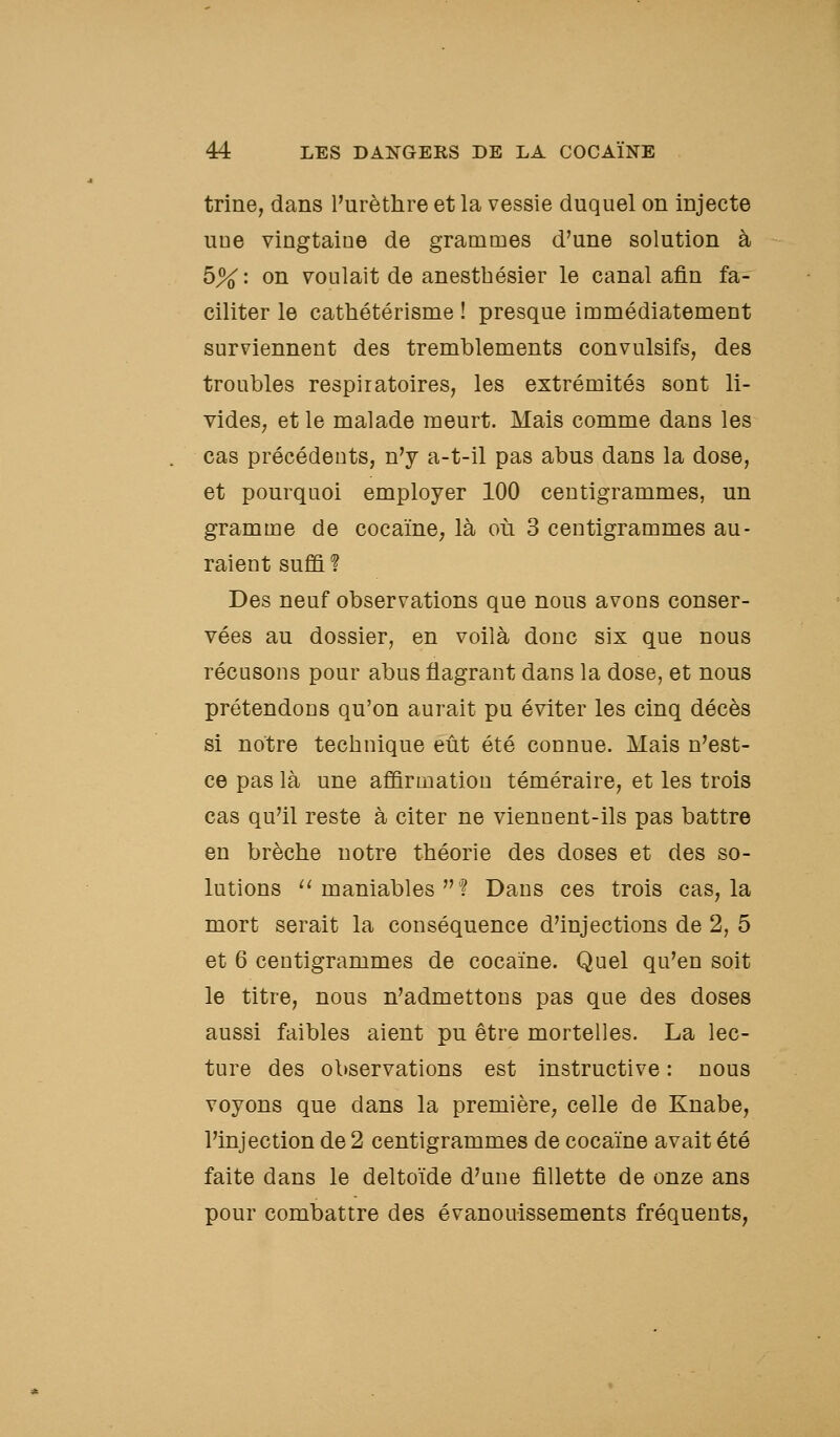 trine, dans l'urètlire et la vessie duquel on injecte une vingtaine de grammes d'une solution à 5% : on voulait de anestbésier le canal afin fa- ciliter le cathétérisme ! presque immédiatement surviennent des tremblements convulsifs, des troubles respiratoires, les extrémités sont li- videS; et le malade meurt. Mais comme dans les cas précédents, n'y a-t-il pas abus dans la dose, et pourquoi employer 100 centigrammes, un gramme de cocaïne, là où 3 centigrammes au- raient suffi ? Des neuf observations que nous avons conser- vées au dossier, en voilà donc six que nous récusons pour abus flagrant dans la dose, et nous prétendons qu'on aurait pu éviter les cinq décès si notre technique eût été connue. Mais n'est- ce pas là une affirmation téméraire, et les trois cas qu'il reste à citer ne viennent-ils pas battre en brèche notre théorie des doses et des so- lutions ^^ maniables ? Dans ces trois cas, la mort serait la conséquence d'injections de 2, 5 et 6 centigrammes de cocaïne. Quel qu'en soit le titre, nous n'admettons pas que des doses aussi faibles aient pu être mortelles. La lec- ture des observations est instructive : nous voyons que dans la première, celle de Knabe, l'injection de 2 centigrammes de cocaïne avait été faite dans le deltoïde d'une fillette de onze ans pour combattre des évanouissements fréquents,