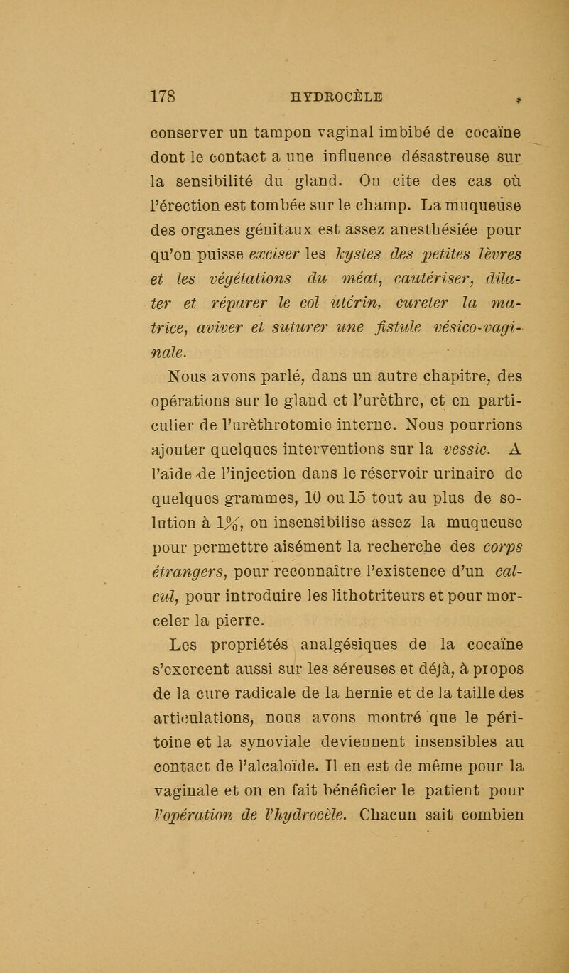 conserver un tampon vaginal imbibé de cocaïne dont le contact a une influence désastreuse sur la sensibilité du gland. On cite des cas où Pérection est tombée sur le champ. La muqueuse des organes génitaux est assez anesthésiée pour qu'on puisse exciser les kystes des petites lèvres et les végétations du méat, cautériser, dila- ter et réparer le col utérin, cureter la ma- trice, aviver et suturer une fistule vésico-vagi- nale. Nous avons parlé, dans un autre chapitre, des opérations sur le gland et l'urèthre, et en parti- culier de l'urèthrotomie interne. Nous pourrions ajouter quelques interventions sur la vessie. A l'aide de l'injection dans le réservoir urinaire de quelques grammes, 10 ou 15 tout au plus de so- lution à 1%, on insensibilise assez la muqueuse pour permettre aisément la recherche des corps étrangers, pour reconnaître l'existence d'un cal- cul, pour introduire les lithotriteurs et pour mor- celer la pierre. Les propriétés analgésiques de la cocaïne s'exercent aussi sur les séreuses et déjà, à piopos de la cure radicale de la hernie et de la taille des articulations, nous avons montré que le péri- toine et la synoviale deviennent insensibles au contact de l'alcaloïde. Il en est de même pour la vaginale et on en fait bénéficier le patient pour Vopération de Vhydrocële. Chacun sait combien