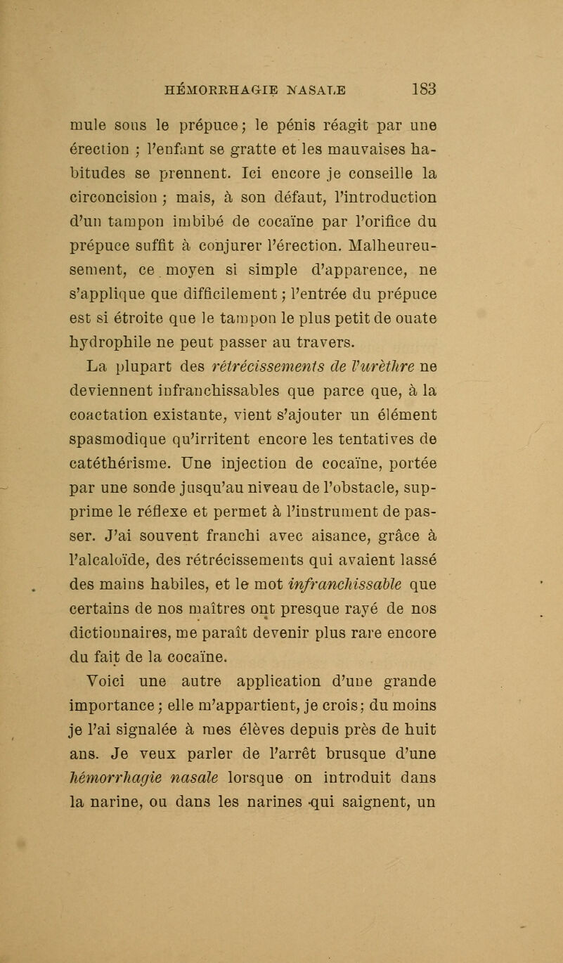 mule sous le prépuce; le pénis réagit par une érection ; l'enfant se gratte et les mauvaises ha- bitudes se prennent. Ici encore je conseille la circoncision ; mais, à son défaut, l'introduction d'un tampon imbibé de cocaïne par l'orifice du prépuce suffit à conjurer l'érection. Malheureu- sement, ce. moyen si simple d'apparence, ne s'applique que difficilement ; l'entrée du prépuce est si étroite que le tampon le plus petit de ouate hydrophile ne peut passer au travers. La plupart des rétrécissements de Vurètlire ne deviennent infranchissables que parce que, à la coactation existante, vient s'ajouter un élément spasmodique qu'irritent encore les tentatives de catéthérisme. Une injection de cocaïne, portée par une sonde jusqu'au niveau de l'obstacle, sup- prime le réflexe et permet à l'instrument de pas- ser. J'ai souvent franchi avec aisance, grâce à l'alcaloïde, des rétrécissements qui avaient lassé des mains habiles, et le mot infranchissable que certains de nos maîtres ont presque rayé de nos dictionnaires, me paraît devenir plus rare encore du fait de la cocaïne. Voici une autre application d'une grande importance ; elle m'appartient, je crois; du moins je l'ai signalée à mes élèves depuis près de huit ans. Je veux parler de l'arrêt brusque d'une hémorrJiagie nasale lorsque on introduit dans la narine, ou dans les narines -qui saignent, un