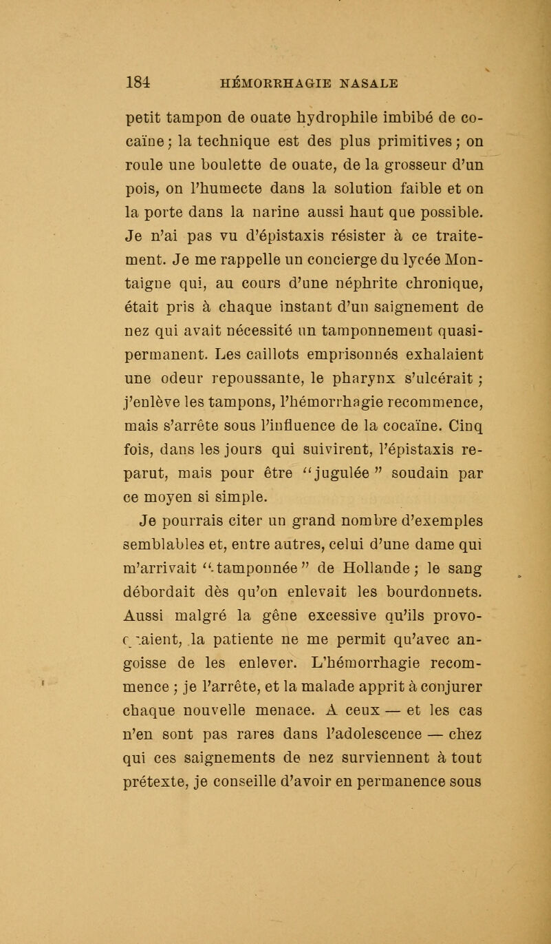 petit tampon de ouate hydrophile imbibé de co- caïne; la technique est des plus primitives; on roule une boulette de ouate, de la grosseur d'un pois, on l'humecte dans la solution faible et on la porte dans la narine aussi haut que possible. Je n'ai pas vu d'épistaxis résister à ce traite- ment. Je me rappelle un concierge du lycée Mon- taigne qui, au cours d'une néphrite chronique, était pris à chaque instant d'un saignement de nez qui avait nécessité un tamponnement quasi- permanent. Les caillots emprisonnés exhalaient une odeur repoussante, le pharynx s'ulcérait ; j'enlève les tampons, l'hémorrhagie recommence, mais s'arrête sous l'influence de la cocaïne. Cinq fois, dans les jours qui suivirent, l'épistaxis re- parut, mais pour être ^'jugulée  soudain par ce moyen si simple. Je pourrais citer un grand nombre d'exemples semblables et, entre autres, celui d'une dame qui m'arrivait''.tamponnée de Hollande; le sang débordait dès qu'on enlevait les bourdonnets. Aussi malgré la gêne excessive qu'ils provo- c -.aient, la patiente ne me permit qu'avec an- goisse de les enlever. L'hémorrhagie recom- mence ; je l'arrête, et la malade apprit à conjurer chaque nouvelle menace. A ceux — et les cas n'en sont pas rares dans l'adolescence — chez qui ces saignements de nez surviennent à tout prétexte, je conseille d'avoir en permanence sous
