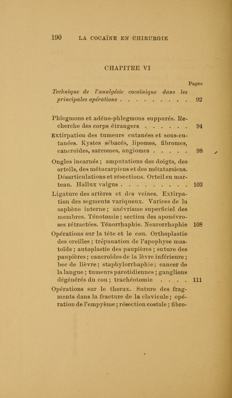 CHAPITRE VI Pages Teclinigue de VanaJgésie cocaïnique dans les princiijales opérations 92 Phlegmons et acléno-plilegmons suppures. Re- cherclie des corps étrangers 94 Extirpation des tumeurs cutanées et sous-cu- tanées. Kystes sébacés, lipomes, fibromes, cancroïdes, sarcomes, angiomes 98 Ongles incarnés ; amputations des doigts, des orteils, des métacarpiens et des métatarsiens. Désarticulations et résections. Orteil en mar- teau. Hallux A^algus 103 Ligature des artères et des veines. Extirpa- tion des segments variqueux. Varices de la saphène interne ; anévrisme superficiel des membres. Ténotomie ; section des aponévro- ses rétractées. Ténorrliapliie. Neurorrlia^Dhie 108 Opérations sur la tête et le cou. Ortlioplastie des oreilles ; trépanation de l'apopliyse mas- toïde ; autoplastie des paupières ; suture des paupières ; cancroïdes de la lèvre inférieure ; bec de lièvre; stapbylorrbajjhie; cancer de la langue ; tumeurs parotidiennes ; ganglions dégénérés du cou ; trachéotomie .... 111 Opérations sur le tliorax. Suture des frag- ments dans la fracture de la clavicule ; opé- ration de l'empyème ; résection costale ; fibro-