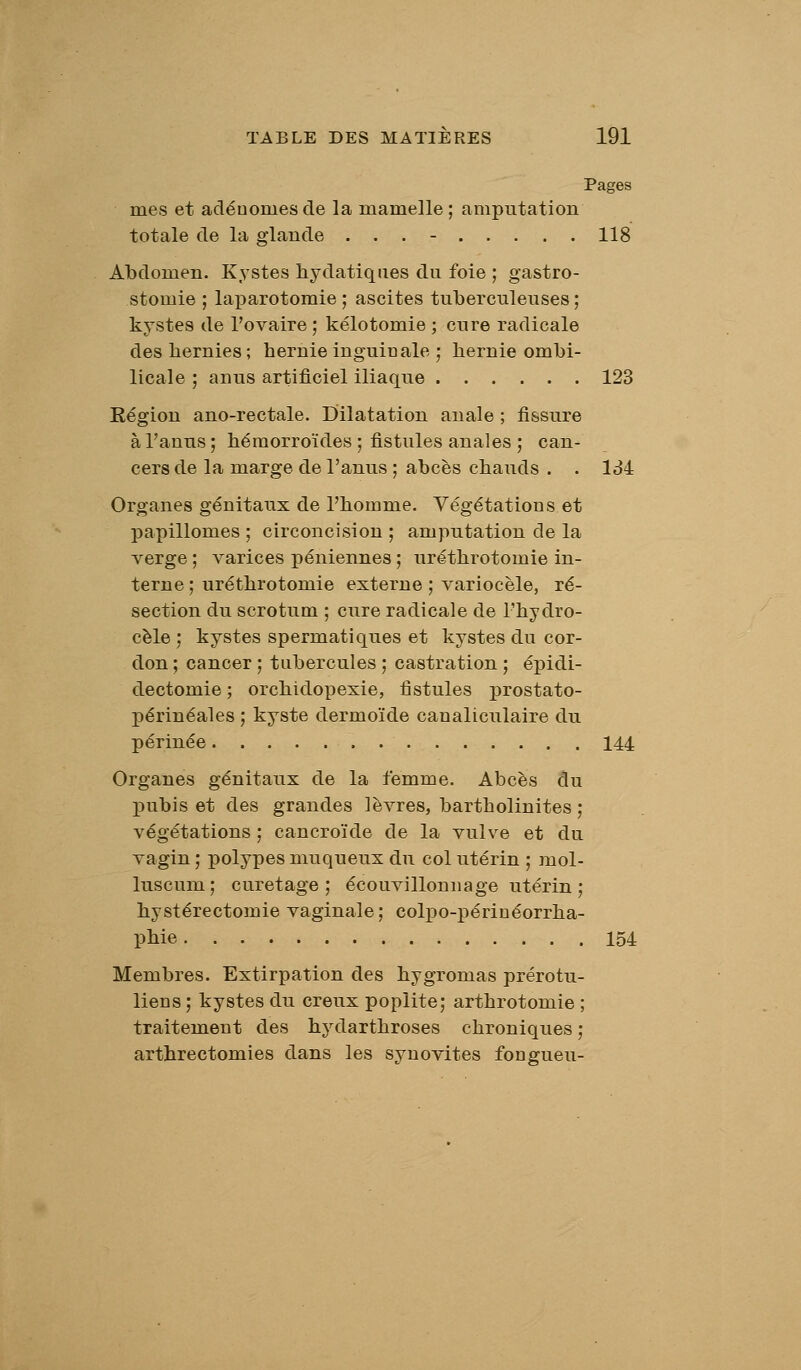 Pages mes et adénomes de la mamelle ; amputation totale de la glande ... - 118 Abdomen. Kystes hydatiqiies du foie ; gastro- stomie ; laparotomie ; ascites tuberculeuses ; kystes de l'ovaire ; kélotomie ; cure radicale des bernies ; bernie inguinale ; bernie ombi- licale ; anus artificiel iliaque 123 Région ano-rectale. Dilatation anale ; fissure à l'anus; béraorroïdes ; fistules anales ; can- cers de la marge de l'anus ; abcès cbauds . . Id4 Organes génitaux de l'bomme. Végétations et papillomes ; circoncision ; amputation de la verge ; varices péniennes ; urétbrotomie in- terne ; urétbrotomie externe ; variocèle, ré- section du scrotum ; cure radicale de l'bydro- cèle ; kystes spermatiques et kystes du cor- don ; cancer ; tubercules ; castration ; épidi- dectomie ; orcbidopexie, fistules prostato- périnéales ; kyste dermoïde canaliculaire du périnée 144 Organes génitaux de la femme. Abcès du pubis et des grandes lèvres, bartbolinites ; végétations ; cancroïde de la vulve et du vagin ; polypes muqueux du col utérin ; mol- luscum; curetage; écouvillonnage utérin ; bystérectomie vaginale; colpo-périnéorrba- pbie 154 Membres. Extirpation des bygromas prérotu- liens ; kystes du creux poplite; artbrotomie ; traitement des hydartbroses cbroniques; artbrectomies dans les synovites fongueu-