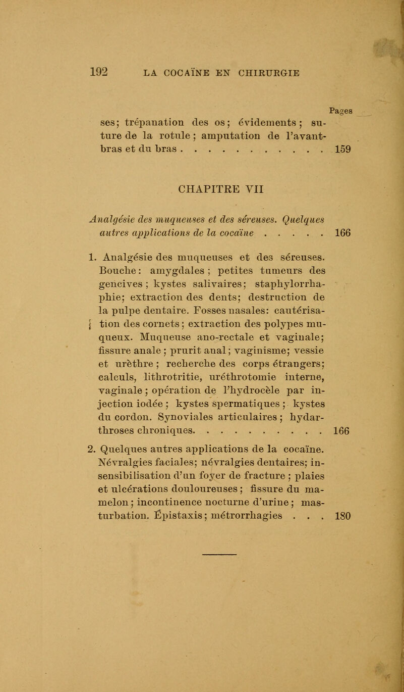 Pages ses; trépanation des os; évidements ; su- ture de la rotule ; amputation de l'avant- bras et du bras 159 CHAPITRE VII Analgésie des muqueuses et des séreuses. Quelques autres applications de la cocaïne 166 1. Analgésie des muqueuses et des séreuses. Bouche: amygdales; petites tumeurs des gencives ; kystes salivaires ; staphylorrha- ]3liie; extraction des dents; destruction de la pulpe dentaire. Fosses nasales: cautérisa- l tion des cornets ; extraction des polypes mu- queux. Muqueuse ano-rectale et vaginale; fissure anale ; prurit anal ; vaginisme; vessie et urèthre ; recherche des corps étrangers; calculs, lithrotritie, uréthrotomie interne, vaginale ; opération de l'hydrocèle par in- jection iodée ; kystes spermatiques ; kystes du cordon. Synoviales articulaires ; hydar- throses chroniques 166 2. Quelques autres applications de la cocaïne. Névralgies faciales; névralgies dentaires; in- sensibilisation d'un foyer de fracture ; i^laies et ulcérations douloureuses ; fissure du ma- melon ; incontinence nocturne d'urine ; mas- turbation. Ëpistaxis; métrorrhagies . . . 180