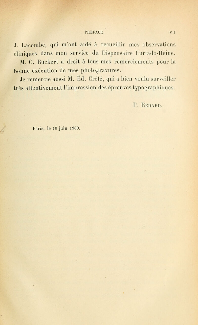 J. Lacombe, qui m'ont aidé à recueillir mes observations cliniques dans mon service du Dispensaire Furtado-Heine. M. C. Ruckert a droit à tous mes remerciements pour la bonne exécution de mes photogravures. Je remercie aussi M. Éd. Crété, qui a bien voulu surveiller très attentivement l'impression des épreuves typographiques. P. Redard. Paris, le 10 juin 1900.