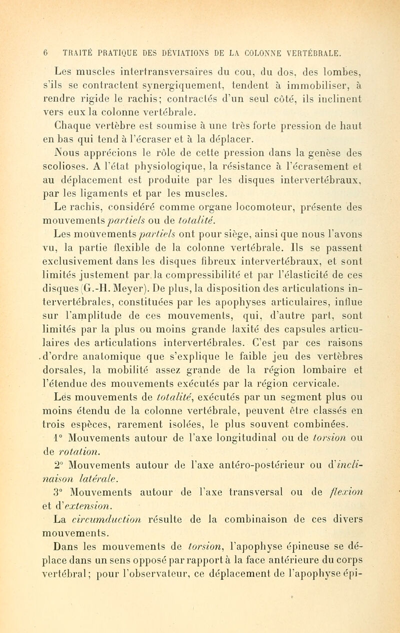 Les muscles intertransversaires du cou, du dos, des lombes, s'ils se contractent synergiquement, tendent à immobiliser, à rendre rigide le rachis; contractés d'un seul côté, ils inclinent vers eux la colonne vertébrale. Chaque vertèbre est soumise à une très forte pression de haut en bas qui tend à l'écraser et à la déplacer. Nous apprécions le rôle de cette pression dans la genèse des scolioses. A l'état physiologique, la résistance à l'écrasement et au déplacement est produite par les disques intervertébraux, par les ligaments et par les muscles. Le rachis, considéré comme organe locomoteur, présente des mouvements partiels ou de totalité. Les mouvements partiels ont pour siège, ainsi que nous l'avons vu, la partie flexible de la colonne vertébrale. Ils se passent exclusivement dans les disques fibreux intervertébraux, et sont limités justement par.la compressibilité et par l'élasticité de ces disques (G.-H. Meyer). De plus, la disposition des articulations in- tervertébrales, constituées par les apophyses articulaires, influe sur l'amplitude de ces mouvements, qui, d'autre part, sont limités par la plus ou moins grande Jaxité des capsules articu- laires des articulations intervertébrales. C'est par ces raisons .d'ordre anatomique que s'explique le faible jeu des vertèbres dorsales, la mobilité assez grande de la région lombaire et l'étendue des mouvements exécutés par la région cervicale. Lés mouvements de totalité, exécutés par un segment plus ou moins étendu de la colonne vertébrale, peuvent être classés en trois espèces, rarement isolées, le plus souvent combinées. 1° Mouvements autour de l'axe longitudinal ou de torsion ou de rotation. 2° Mouvements autour de l'axe antéro-postéiïeur ou ^incli- naison latérale. 3° Mouvements autour de l'axe transversal ou de flexion et à'extension. La circumduction résulte de la combinaison de ces divers mouvements. Dans les mouvements de torsion, l'apophyse épineuse se dé- place dans un sens opposé par rapporta la face antérieure du corps vertébral; pour l'observateur, ce déplacement de l'apophyse épi-