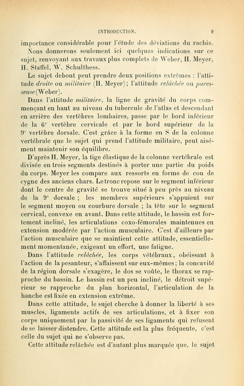 importance considérable pour l'étude des déviations du rachis. Nous donnerons seulement ici quelques indications sur ce sujet, renvoyant aux travaux plus complets de Weber, H. Meyer, H. Staffel, W. Schulthess. Le sujet debout peut prendre deux positions extrêmes : l'atti- tude droite ou militaire (H. Meyer) ; l'attitude relâchée ou pares- seuse (Weber). Dans l'attitude militaire, la ligne de gravité du corps com- mençant en haut au niveau du tubercule de l'atlas et descendant en arrière des vertèbres lombaires, passe par le bord inférieur de la 6e vertèbre cervicale et par le bord supérieur de la 9e vertèbre dorsale. C'est grâce à la forme en S de la colonne vertébrale que le sujet qui prend l'attitude militaire, peut aisé- ment maintenir son équilibre. D'après H. Meyer, la tige élastique de la colonne vertébrale est divisée en trois segments destinés à porter une partie du poids du corps. Meyer les compare aux ressorts en forme de cou de cygne des anciens chars. Le tronc repose sur le segment inférieur dont le centre de gravité se trouve situé à peu près au niveau de la 9e dorsale ; les membres supérieurs s'appuient sur le segment moyen ou courbure dorsale ; la tête sur le segment cervical, convexe en avant. Dans cette attitude, le bassin est for- tement incliné, les articulations coxo-fémorales maintenues en extension modérée par l'action musculaire. C'est d'ailleurs par l'action musculaire que se maintient cette attitude, essentielle- ment momentanée, exigeant un effort, une fatigue. Dans l'attitude relâchée, les corps vétébraux, obéissant à l'action de la pesanteur, s'affaissent sur eux-mêmes ; la concavité de la région dorsale s'exagère, le dos se voûte, le thorax se rap- proche du bassin. Le bassin est un peu incliné, le détroit supé- rieur se rapproche du plan horizontal, l'articulation de la hanche est fixée en extension extrême. Dans cette attitude, le sujet cherche à donner la liberté à ses muscles, ligaments actifs de ses articulations, et à fixer son corps uniquement par la passivité de ses ligaments qui refusent de se laisser distendre. Cette attitude est la plus fréquente, c'est celle du sujet qui ne s'observe pas. Cette attitude relâchée est d'autant plus marquée que, le sujet