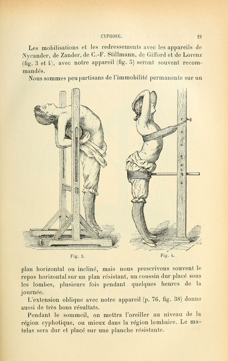 Les mobilisations et les redressements avec les appareils de Nycander, de Zander, de C.-F. Stillmann, de Gïfford et de Lorenz (fig. 3 et 4), avec notre appareil (fig. 5) seront souvent recom- mandés. Nous sommes peu partisans de l'immobilité permanente sur un Fier. 3. Fie. 4. plan horizontal ou incliné, mais nous prescrivons souvent le repos horizontal sur un plan résistant, un coussin dur placé sous les lombes, plusieurs fois pendant quelques heures de la journée. L'extension oblique avec notre appareil (p. 76, fig. 38) donne aussi de très bons résultats. Pendant le sommeil, on mettra l'oreiller au niveau de la région cyphotique, ou mieux dans la région lombaire. Le ma- telas sera dur et placé sur une planche résistante.