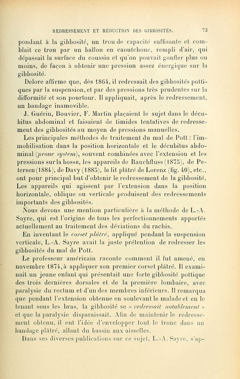 pondant à la gibbosité, un trou de capacité suffisante et com- blait ce trou par un ballon en caoutchouc, rempli d'air, qui dépassait la surface du coussin et qu'on pouvait gonfler plus ou moins, de façon à obtenir une pression assez énergique sur la gibbosité. Delore affirme que, dès 1864, il redressait des gibbosités potti- ques par la suspension, et par des pressions très prudentes sur la difformité et son pourtour. Il appliquait, après le redressement, un bandage inamovible. J. Guérin, Bouvier, F. Martin plaçaient le sujet dans le décu- bitus abdominal et faisaient de timides tentatives de redresse- ment des gibbosités au moyen de pressions manuelles. Les principales méthodes de traitement du mal de Pott : l'im- mobilisation dans la position horizontale et le décubitus abdo- minal (prone System), souvent combinées avec l'extension et les pressions sur la bosse, les appareils de Rauchfluss (1875), de Pe- tersen(!884), de Davy (1885), le lit plâtré de Lorenz (fig. 40), etc., ont pour principal but d'obtenir le redressement de la gibbosité. Les appareils qui agissent par l'extension dans la position horizontale, oblique ou verticale produisent des redressements importants des gibbosités. Nous devons une mention particulière à la méthode de L.-A. Sayre, qui est l'origine de tous les perfectionnements apportés actuellement au traitement des déviations du rachis. En inventant le corset plâtré, appliqué pendant la suspension verticale, L.-A. Sayre avait la juste prétention de redresser les gibbosités du mal de Pott. Le professeur américain raconte comment il fut amené, en novembre 1874, à appliquer son premier corset plâtré. Il exami- nait un jeune enfant qui présentait une forte gibbosité pottique des trois dernières dorsales et de la première lombaire, avec paralysie du rectum et d'un des membres inférieurs. Il remarqua que pendant l'extension obtenue en soulevant le malade et en le tenant sous les bras, la gibbosité se « redressait notablement » et que la paralysie disparaissait. Afin de maintenir le redresse- ment obtenu, il eut l'idée d'envelopper tout le tronc dans un bandage plâtré, allant du bassin aux aisselles. Dans ses diverses publications sur ce sujet, L.-A. Sayre, s'ap-