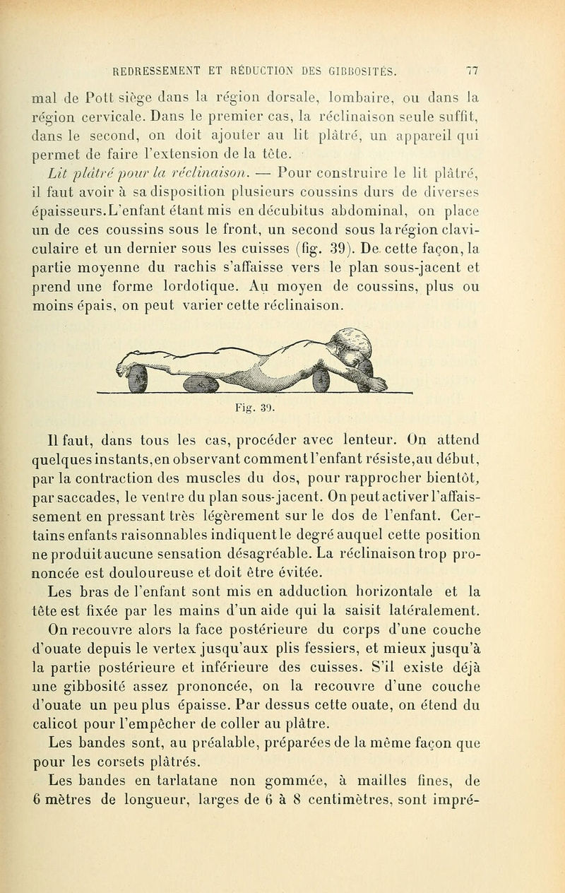 mal de Pott siège clans la région dorsale, lombaire, ou dans la région cervicale. Dans le premier cas, la réclinaison seule suffit, dans le second, on doit ajouter au lit plâtré, un appareil qui permet de faire l'extension de la tête. Lit plâtré pour la réclinaison. — Pour construire le lit plâtré, il faut avoir à sa disposition plusieurs coussins durs de diverses épaisseurs.L'enfant étant mis en décubitus abdominal, on place un de ces coussins sous le front, un second sous la région clavi- culaire et un dernier sous les cuisses (fig. 39). De. cette façon, la partie moyenne du rachis s'affaisse vers le plan sous-jacent et prend une forme lordotique. Au moyen de coussins, plus ou moins épais, on peut varier cette réclinaison. Fig. 39. Il faut, dans tous les cas, procéder avec lenteur. On attend quelques instants,en observant comment l'enfant résiste,au début, par la contraction des muscles du dos, pour rapprocher bientôt, par saccades, le ventre du plan sous-jacent. On peut activer l'affais- sement en pressant très légèrement sur le dos de l'enfant. Cer- tains enfants raisonnables indiquent le degré auquel cette position ne produit aucune sensation désagréable. La réclinaison trop pro- noncée est douloureuse et doit être évitée. Les bras de l'enfant sont mis en adduction horizontale et la tête est fixée par les mains d'un aide qui la saisit latéralement. On recouvre alors la face postérieure du corps d'une couche d'ouate depuis le vertex jusqu'aux plis fessiers, et mieux jusqu'à la partie postérieure et inférieure des cuisses. S'il existe déjà une gibbosité assez prononcée, on la recouvre d'une couche d'ouate un peu plus épaisse. Par dessus cette ouate, on étend du calicot pour l'empêcher de coller au plâtre. Les bandes sont, au préalable, préparées de la même façon que pour les corsets plâtrés. Les bandes en tarlatane non gommée, à mailles fines, de