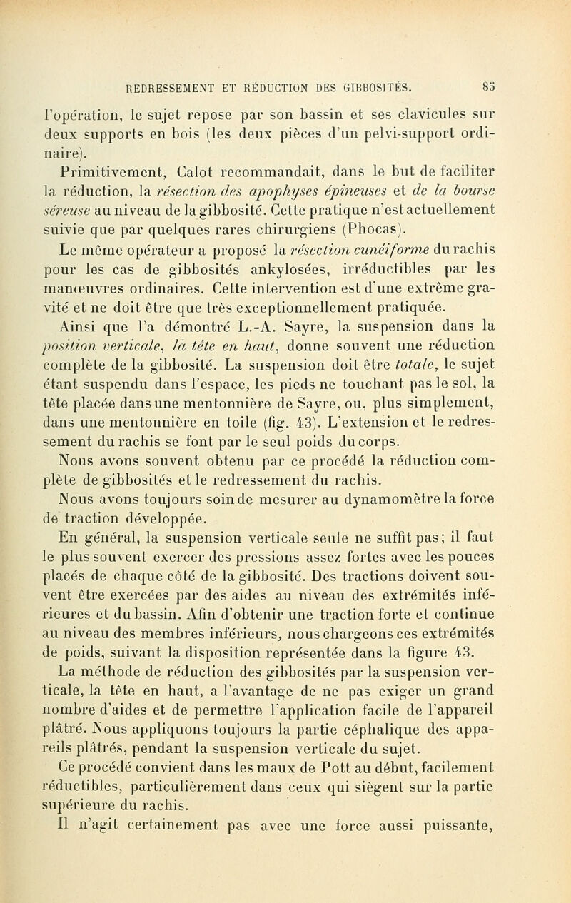 l'opération, le sujet repose par son bassin et ses clavicules sur deux supports en bois (les deux pièces d'un pelvi-support ordi- naire). Primitivement, Calot recommandait, dans le but de faciliter la réduction, la résection des apophyses épineuses et de la bourse séreuse au niveau de lagibbosité. Cette pratique n'est actuellement suivie que par quelques rares chirurgiens (Phocas). Le même opérateur a proposé la résection cunéiforme durachis pour les cas de gibbosités ankylosées, irréductibles par les manœuvres ordinaires. Cette intervention est d'une extrême gra- vité et ne doit être que très exceptionnellement pratiquée. Ainsi que l'a démontré L.-A. Sayre, la suspension dans la position verticale, là tète en haut, donne souvent une réduction complète de la gibbosité. La suspension doit être totale, le sujet étant suspendu dans l'espace, les pieds ne touchant pas le sol, la tête placée dans une mentonnière de Sayre, ou, plus simplement, dans une mentonnière en toile (fig. 43). L'extension et le redres- sement durachis se font par le seul poids du corps. Nous avons souvent obtenu par ce procédé la réduction com- plète de gibbosités et le redressement du rachis. Nous avons toujours soin de mesurer au dynamomètre la force de traction développée. En général, la suspension verticale seule ne suffit pas; il faut le plus souvent exercer des pressions assez fortes avec les pouces placés de chaque côté de la gibbosité. Des tractions doivent sou- vent être exercées par des aides au niveau des extrémités infé- rieures et du bassin. Afin d'obtenir une traction forte et continue au niveau des membres inférieurs, nous chargeons ces extrémités de poids, suivant la disposition représentée dans la figure 43. La méthode de réduction des gibbosités par la suspension ver- ticale, la tête en haut, a l'avantage de ne pas exiger un grand nombre d'aides et de permettre l'application facile de l'appareil plâtré. Nous appliquons toujours la partie céphalique des appa- reils plâtrés, pendant la suspension verticale du sujet. Ce procédé convient dans les maux de Pott au début, facilement réductibles, particulièrement dans ceux qui siègent sur la partie supérieure du rachis. Il n'agit certainement pas avec une force aussi puissante,