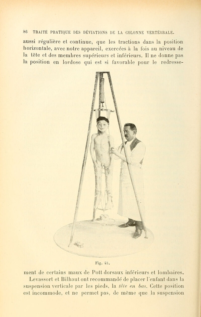 aussi régulière et continue, que les tractions dans la position horizontale, avec notre appareil, exercées à la fois au niveau de la tête et des membres supérieurs et inférieurs. Il ne donne pas la position en lordose qui est si favorable pour le redresse- Fig. 43. ment de certains maux de Pott dorsaux inférieurs et lombaires. Levassort et Bilhaut ont recommandé de placer l'enfant dans la suspension verticale par les pieds, la tête en bas. Cette position est incommode, et ne permet pas, de même que la suspension