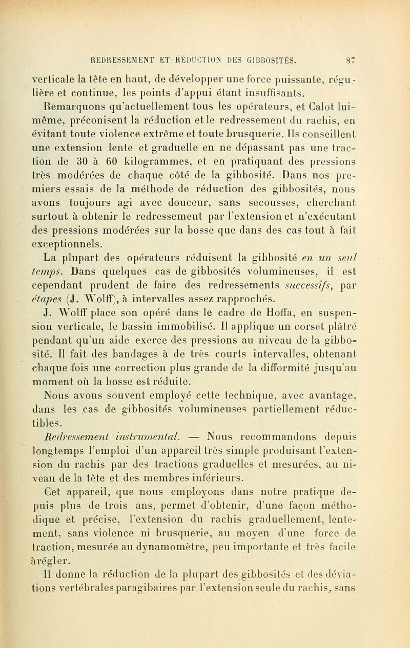 verticale la tête en haut, de développer une force puissante, régu- lière et continue, les points d'appui étant insuffisants. Remarquons qu'actuellement tous les opérateurs, et Calot lui- même, préconisent la réduction et le redressement du rachis, en évitant toute violence extrême et toute brusquerie. Ils conseillent une extension lente et graduelle en ne dépassant pas une trac- tion de 30 à 60 kilogrammes, et en pratiquant des pressions très modérées de chaque côté de la gibbosité. Dans nos pre- miers essais de la méthode de réduction des gibbosités, nous avons toujours agi avec douceur, sans secousses, cherchant surtout à obtenir le redressement par l'extension et n'exécutant des pressions modérées sur la bosse que dans des cas tout à fait exceptionnels. La plupart des opérateurs réduisent la gibbosité en un seul temps. Dans quelques cas de gibbosités volumineuses, il est cependant prudent de faire des redressements successifs, par étapes (J. Wolff), à intervalles assez rapprochés. J. Wolff place son opéré dans le cadre de Hoffa, en suspen- sion verticale, le bassin immobilisé. Il applique un corset plâtré pendant qu'un aide exerce des pressions au niveau de la gibbo- sité. Il fait des bandages à de très courts intervalles, obtenant chaque fois une correction plus grande de la difformité jusqu'au moment où la bosse est réduite. Nous avons souvent employé cette technique, avec avantage, dans les ,cas de gibbosités volumineuses partiellement réduc- tibles. Redressement instrumental. — Nous recommandons depuis longtemps l'emploi d'un appareil très simple produisant l'exten- sion du rachis par des tractions graduelles et mesurées, au ni- veau de la tête et des membres inférieurs. Cet appareil, que nous employons dans notre pratique de- puis plus de trois ans, permet d'obtenir, d'une façon métho- dique et précise, l'extension du rachis graduellement, lente- ment, sans violence ni brusquerie, au moyen d'une force de traction, mesurée au dynamomètre, peu importante et très facile à régler. Il donne la réduction de la plupart des gibbosités et des dévia- tions vertébrales paragibaires par l'extension seule du rachis, sans