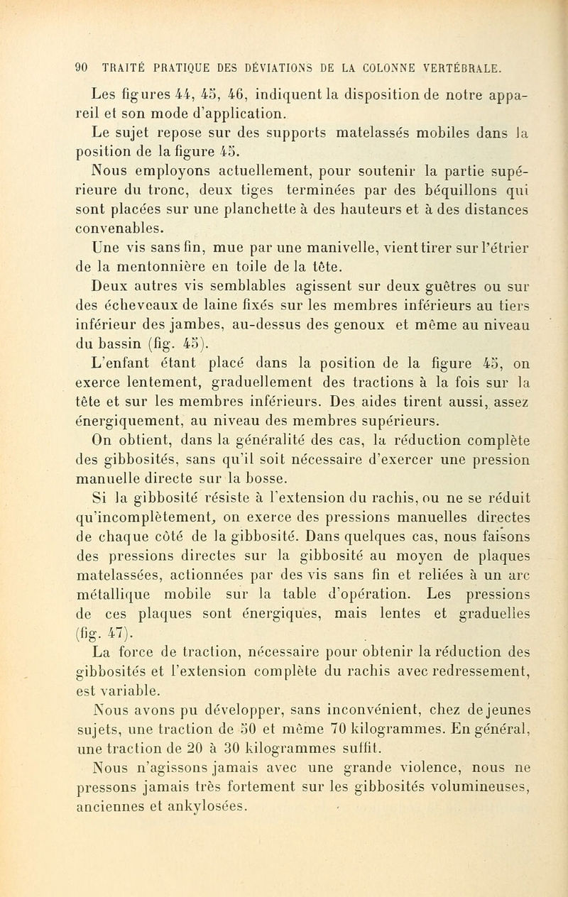 Les figures 44, 45, 46, indiquent la disposition de notre appa- reil et son mode d'application. Le sujet repose sur des supports matelassés mobiles dans Ja position de la figure 45. Nous employons actuellement, pour soutenir la partie supé- rieure du tronc, deux tiges terminées par des béquillons qui sont placées sur une planchette à des hauteurs et à des distances convenables. Une vis sans fin, mue par une manivelle, vient tirer surl'étrier de la mentonnière en toile de la tête. Deux autres vis semblables agissent sur deux guêtres ou sur des échevcaux de laine fixés sur les membres inférieurs au tiers inférieur des jambes, au-dessus des genoux et même au niveau du bassin (fig. 45). L'enfant étant placé dans la position de la figure 45, on exerce lentement, graduellement des tractions à la fois sur la tête et sur les membres inférieurs. Des aides tirent aussi, assez énergiquement, au niveau des membres supérieurs. On obtient, dans la généralité des cas, la réduction complète des gibbosités, sans qu'il soit nécessaire d'exercer une pression manuelle directe sur la bosse. Si la gibbosité résiste à l'extension du rachis, ou ne se réduit qu'incomplètement, on exerce des pressions manuelles directes de chaque côté de la gibbosité. Dans quelques cas, nous faisons des pressions directes sur la gibbosité au moyen de plaques matelassées, actionnées par des vis sans fin et reliées à un arc métallique mobile sur la table d'opération. Les pressions de ces plaques sont énergiques, mais lentes et graduelles (fig. 47). La force de traction, nécessaire pour obtenir la réduction des gibbosités et l'extension complète du rachis avec redressement, est variable. Nous avons pu développer, sans inconvénient, chez déjeunes sujets, une traction de 50 et même 70 kilogrammes. En général, une traction de 20 à 30 kilogrammes suffit. Nous n'agissons jamais avec une grande violence, nous ne pressons jamais très fortement sur les gibbosités volumineuses, auciennes et ankylosées.