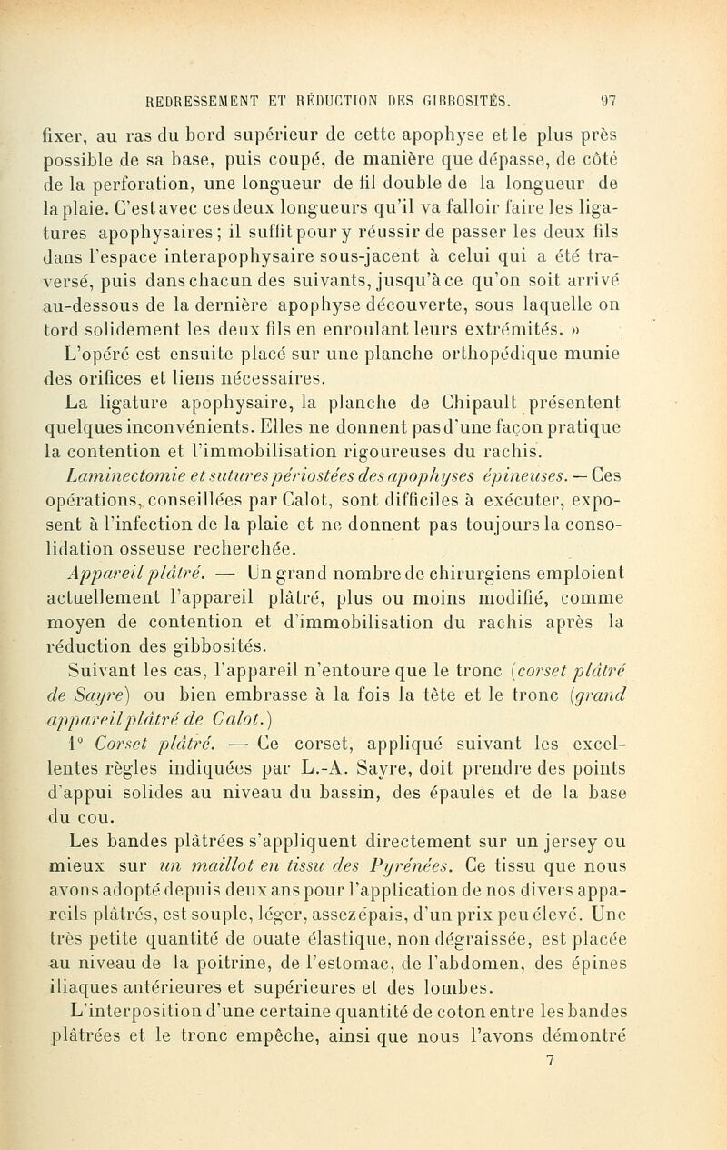 fixer, au ras du bord supérieur de cette apophyse et le plus près possible de sa base, puis coupé, de manière que dépasse, de côté de la perforation, une longueur de fil double de la longueur de la plaie. C'est avec ces deux longueurs qu'il va falloir faire les liga- tures apophysaires; il suffit pour y réussir de passer les deux fils dans l'espace interapophysaire sous-jacent à celui qui a été tra- versé, puis dans chacun des suivants, jusqu'à ce qu'on soit arrivé au-dessous de la dernière apophyse découverte, sous laquelle on tord solidement les deux fils en enroulant leurs extrémités. » L'opéré est ensuite placé sur une planche orthopédique munie des orifices et liens nécessaires. La ligature apophysaire, la planche de Chipault présentent quelques inconvénients. Elles ne donnent pas d'une façon pratique la contention et l'immobilisation rigoureuses du rachis. Laminectomie et sutures périoste es des apophyses épineuses. — Ces opérations, conseillées par Calot, sont difficiles à exécuter, expo- sent à l'infection de la plaie et ne donnent pas toujours la conso- lidation osseuse recherchée. Appareil plâtré. — Un grand nombre de chirurgiens emploient actuellement l'appareil plâtré, plus ou moins modifié, comme moyen de contention et d'immobilisation du rachis après la réduction des gibbosités. Suivant les cas, l'appareil n'entoure que le tronc {corset plâtré de Sayre) ou bien embrasse à la fois la tête et le tronc {grand appareil plâtré de Calot.) 1° Corset plâtré. — Ce corset, appliqué suivant les excel- lentes règles indiquées par L.-A. Sayre, doit prendre des points d'appui solides au niveau du bassin, des épaules et de la base du cou. Les bandes plâtrées s'appliquent directement sur un jersey ou mieux sur un maillot en tissu des Pyrénées. Ce tissu que nous avons adopté depuis deux ans pour l'application de nos divers appa- reils plâtrés, est souple, léger, assezépais, d'un prix peu élevé. Une très petite quantité de ouate élastique, non dégraissée, est placée a.u niveau de la poitrine, de l'estomac, de l'abdomen, des épines iliaques antérieures et supérieures et des lombes. L'interposition d'une certaine quantité de coton entre les bandes plâtrées et le tronc empêche, ainsi que nous l'avons démontré 7