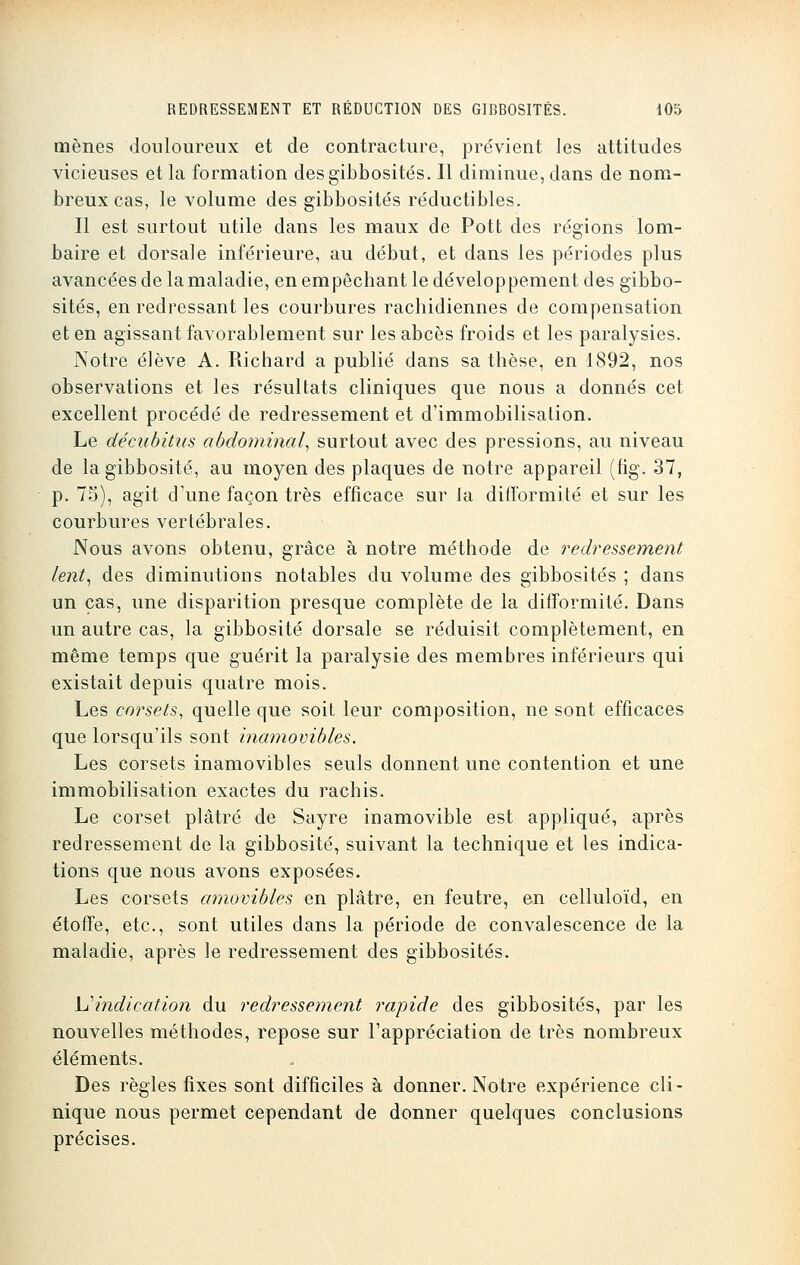 mènes douloureux et de contracture, prévient les attitudes vicieuses et la formation des gibbosités. Il diminue, dans de nom- breux cas, le volume des gibbosités réductibles. Il est surtout utile dans les maux de Pott des régions lom- baire et dorsale inférieure, au début, et dans les périodes plus avancées de la maladie, en empêchant le développement des gibbo- sités, en redressant les courbures rachidiennes de compensation et en agissant favorablement sur les abcès froids et les paralysies. Notre élève A. Richard a publié dans sa thèse, en 1892, nos observations et les résultats cliniques que nous a donnés cet excellent procédé de redressement et d'immobilisation. Le décubitus abdominal, surtout avec des pressions, au niveau de la gibbosité, au moyen des plaques de notre appareil (fig. 37, p. 75), agit d'une façon très efficace sur la difformité et sur les courbures vertébrales. Nous avons obtenu, grâce à notre méthode de redressement lent, des diminutions notables du volume des gibbosités ; dans un cas, une disparition presque complète de la difformité. Dans un autre cas, la gibbosité dorsale se réduisit complètement, en même temps que guérit la paralysie des membres inférieurs qui existait depuis quatre mois. Les corsets, quelle que soit leur composition, ne sont efficaces que lorsqu'ils sont inamovibles. Les corsets inamovibles seuls donnent une contention et une immobilisation exactes du rachis. Le corset plâtré de Sayre inamovible est appliqué, après redressement de la gibbosité, suivant la technique et les indica- tions que nous avons exposées. Les corsets amovibles en plâtre, en feutre, en celluloïd, en étoffe, etc., sont utiles dans la période de convalescence de la maladie, après le redressement des gibbosités. Vindication du redressement rapide des gibbosités, par les nouvelles méthodes, repose sur l'appréciation de très nombreux éléments. Des règles fixes sont difficiles à donner. Notre expérience cli- nique nous permet cependant de donner quelques conclusions précises.