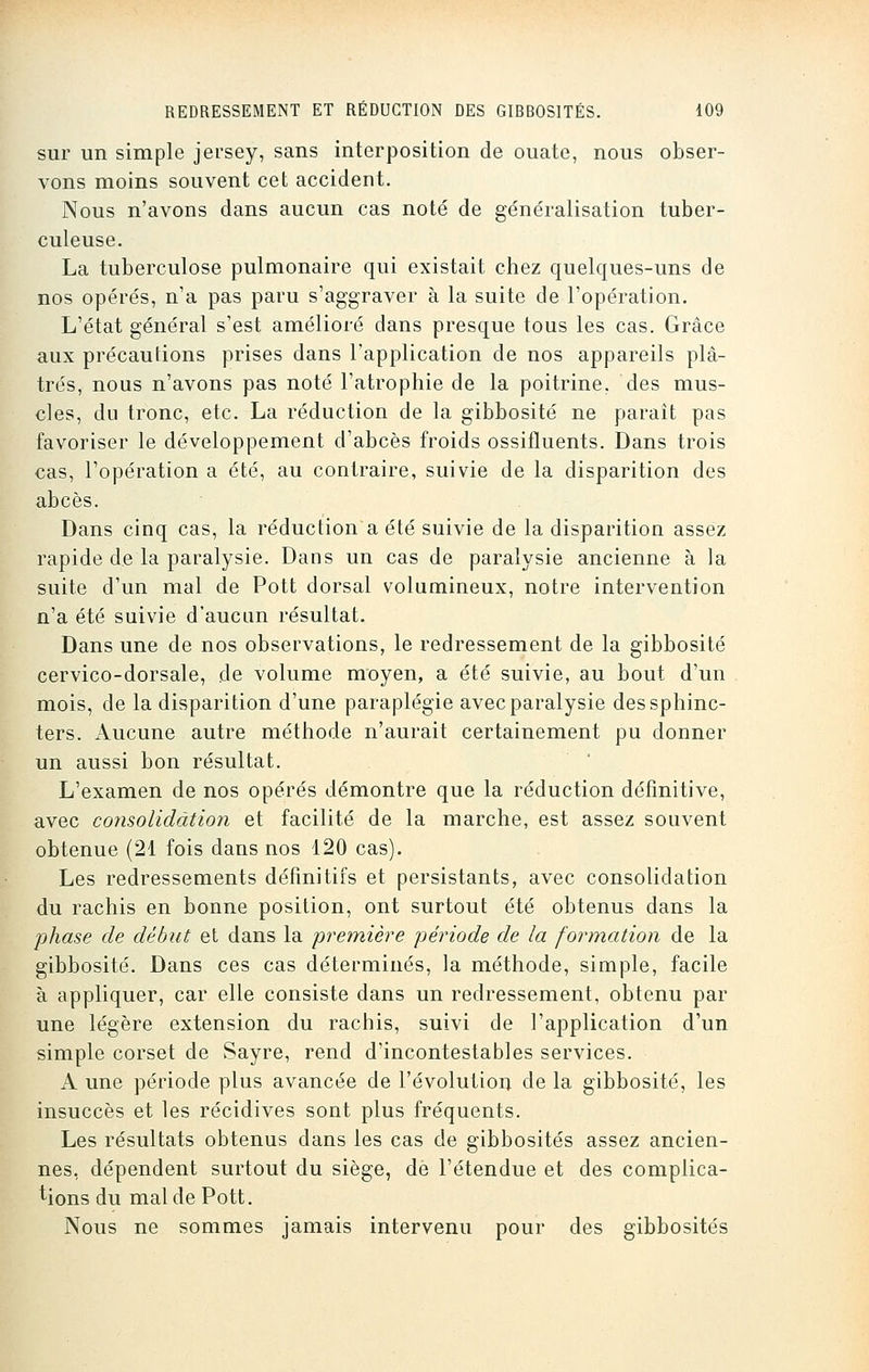 sur un simple jersey, sans interposition de ouate, nous obser- vons moins souvent cet accident. Nous n'avons dans aucun cas noté de généralisation tuber- culeuse. La tuberculose pulmonaire qui existait chez quelques-uns de nos opérés, n'a pas paru s'aggraver à la suite de l'opération. L'état général s'est amélioré dans presque tous les cas. Grâce aux précautions prises dans l'application de nos appareils plâ- trés, nous n'avons pas noté l'atrophie de la poitrine, des mus- cles, du tronc, etc. La réduction de la gibbosité ne paraît pas favoriser le développement d'abcès froids ossifluents. Dans trois cas, l'opération a été, au contraire, suivie de la disparition des abcès. Dans cinq cas, la réduction a été suivie de la disparition assez rapide de la paralysie. Dans un cas de paralysie ancienne à la suite d'un mal de Pott dorsal volumineux, notre intervention n'a été suivie d'aucun résultat. Dans une de nos observations, le redressement de la gibbosité cervico-dorsale, de volume moyen, a été suivie, au bout d'un mois, de la disparition d'une paraplégie avec paralysie des sphinc- ters. Aucune autre méthode n'aurait certainement pu donner un aussi bon résultat. L'examen de nos opérés démontre que la réduction définitive, avec consolidation et facilité de la marche, est assez souvent obtenue (21 fois dans nos 120 cas). Les redressements définitifs et persistants, avec consolidation du rachis en bonne position, ont surtout été obtenus dans la phase de début et dans la première période de la formation de la gibbosité. Dans ces cas déterminés, la méthode, simple, facile à appliquer, car elle consiste dans un redressement, obtenu par une légère extension du rachis, suivi de l'application d'un simple corset de Sayre, rend d'incontestables services. A une période plus avancée de l'évolution de la gibbosité, les insuccès et les récidives sont plus fréquents. Les résultats obtenus dans les cas de gibbosités assez ancien- nes, dépendent surtout du siège, de l'étendue et des complica- tions du mal de Pott. Nous ne sommes jamais intervenu pour des gibbosités