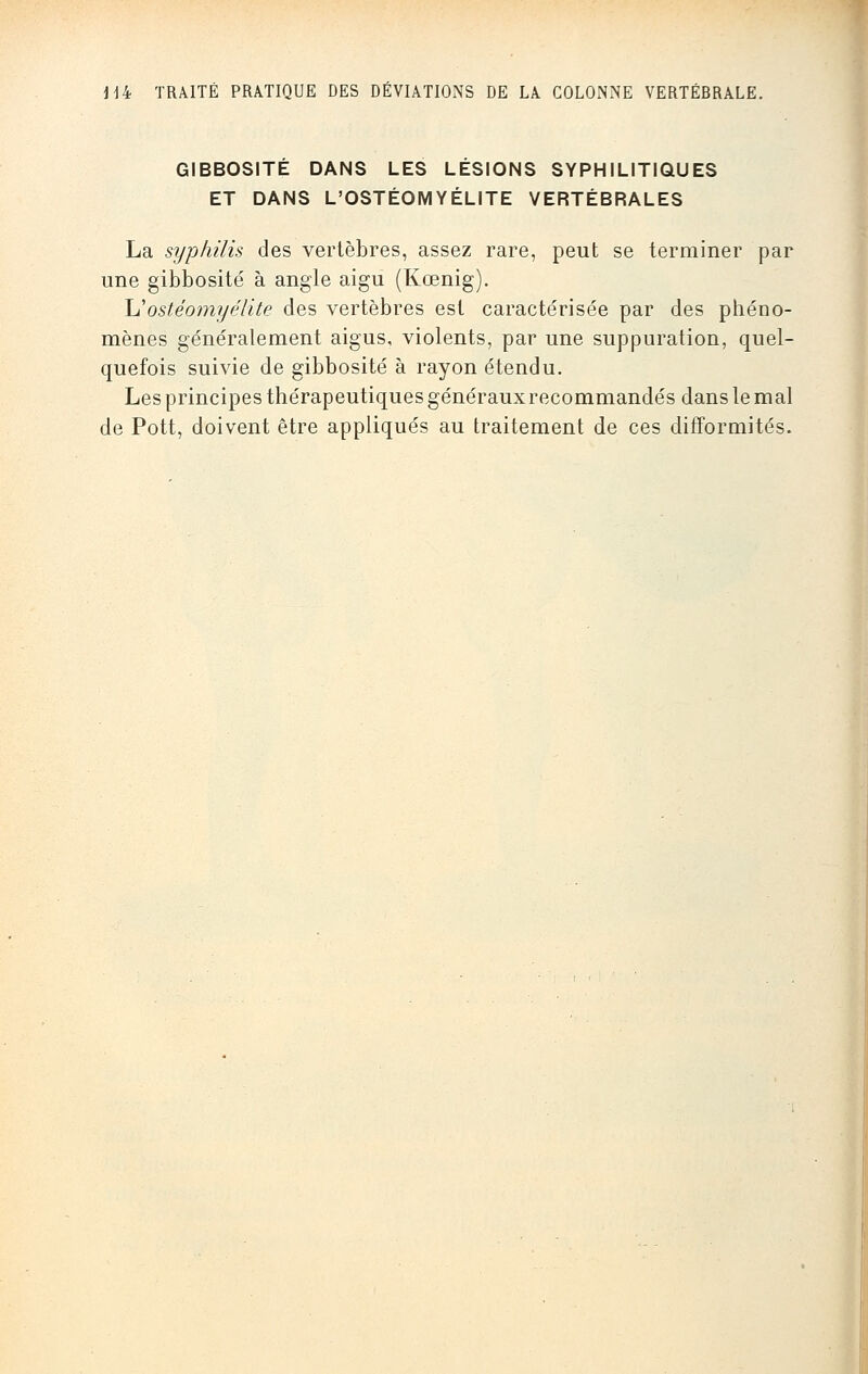 GIBBOSITÉ DANS LES LESIONS SYPHILITIQUES ET DANS L'OSTÉOMYÉLITE VERTÉBRALES La syphilis des vertèbres, assez rare, peut se terminer par une gibbosité à angle aigu (Kœnig). XIostéomyélite des vertèbres est caractérisée par des phéno- mènes généralement aigus, violents, par une suppuration, quel- quefois suivie de gibbosité à rayon étendu. Les principes thérapeutiques généraux recommandés dans le mal de Pott, doivent être appliqués au traitement de ces difformités.