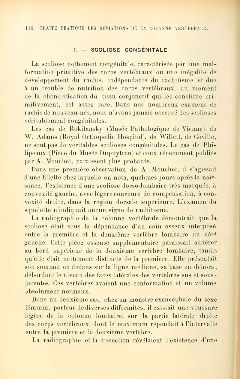 I. — SCOLIOSE CONGENITALE La scoliose nettement congénitale, caractérisée par une mal- formation primitive des corps vertébraux ou une inégalité de développement du rachis, indépendante du rachitisme et due à un trouble de nutrition des corps vertébraux, au moment de la chondrification du tissu conjonctif qui les constitue pri- mitivement, est assez rare. Dans nos nombreux examens de rachis de nouveau-nés, nous n'avons jamais observé des scolioses véritablement congénitales. Les cas de Rokitansky (Musée Pathologique de Vienne), de W. Adams (Royal Orthopédie Hospital), de Willett, de Goville, ne sont pas de véritables scolioses congénitales. Le cas de Phi- lipeaux (Pièce du Musée Dupuytren) et ceux récemment publiés par A. Mouchet, paraissent plus probants. Dans une première observation de A. Mouchet, il s'agissait d'une fillette chez laquelle on nota, quelques jours après la nais- sance, l'existence d'une scoliose dorso-lombaire très marquée, à convexité gauche, avec légère courbure de compensation, à con- vexité droite, dans la région dorsale supérieure. L'examen du squelette n'indiquait aucun signe de rachitisme. La radiographie de la colonne vertébrale démontrait que la scoliose était sous la dépendance d'un coin osseux interposé entre la première et la deuxième vertèbre lombaire du côté gauche. Cette pièce osseuse supplémentaire paraissait adhérer au bord supérieur de la deuxième vertèbre lombaire, tandis qu'elle était nettement distincte de la première. Elle présentait son sommet en dedans sur la ligne médiane, sa base en dehors, débordant le niveau des faces latérales des vertèbres sus et sous- jacentes. Ces vertèbres avaient une conformation et un volume absolument normaux. Dans un deuxième cas, chez un monstre exencéphale du sexe féminin, porteur de diverses difformités, il existait une voussure légère de la colonne lombaire, sur la partie latérale droite des corps vertébraux, dont le maximum répondait à l'intervalle entre la première et la deuxième vertèbre. La radiographie et la dissection révélaient l'existence d'une