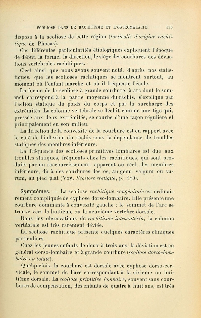 dispose à la scoliose de cette région [torticolis d'origine rachi- tique de Phocas). Ces différentes particularités étiologiques expliquent l'époque de début, la forme, la direction, le siège des courbures des dévia- tions vertébrales rachitiques. C'est ainsi que nous avons souvent noté, d'après nos statis- tiques, que les scolioses rachitiques se montrent surtout, au moment où l'enfant marche et où il fréquente l'école. La forme de la scoliose à grande courbure, à arc dont le som- met correspond à la partie moyenne du rachis, s'explique par l'action statique du poids du corps et par la surcharge des extrémités. La colonne vertébrale se fléchit comme une tige qui, pressée aux deux extrémités, se courbe d'une façon régulière et principalement en son milieu. La direction de la convexité de la courbure est en rapport avec le côté de l'inflexion du rachis sous la dépendance de troubles statiques des membres inférieurs. La fréquence des scolioses primitives lombaires est due aux troubles statiques, fréquents chez les rachitiques, qui sont pro- duits par un raccourcissement, apparent ou réel, des membres inférieurs, dû à des courbures des os, au genu valgum ou va- rum, au pied plat (Voy. Scoliose statique, p. 140). Symptômes. — La scoliose rachitique congénitale est ordinai- rement compliquée de cyphose dorso-lombaire. Elle présente une courbure dominante à convexité gauche ; le sommet de l'arc se trouve vers la huitième ou la neuvième vertèbre dorsale. Dans les observations de rachitisme intra-utérin, la colonne vertébrale est très rarement déviée. La scoliose rachitique présente quelques caractères cliniques particuliers. Chez les jeunes enfants de deux à trois ans, la déviation est en général dorso-lombaire et à grande courbure [scoliose dorso-lom- baire ou totale). Quelquefois, la courbure est dorsale avec cyphose dorso-cer- vicale, le sommet de l'arc correspondant à la sixième ou hui- tième dorsale, ha scoliose primitive lombaire, souvent sans cour- bures de compensation, des enfants de quatre à huit ans, est très