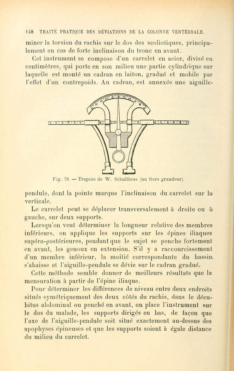 miner la torsion du rachis sur le dos des scoliotiques, principa- lement en cas de forte inclinaison du tronc en avant. Cet instrument se compose d'un carrelet en acier, divisé en centimètres, qui porte en son milieu une partie cylindrique su? laquelle est monté un cadran en laiton, gradué et mobile par l'effet d'un contrepoids. Au cadran, est annexée une aiguille- F\g. 79. — Trapèze de W. Schulthess (un tiers grandeur). pendule, dont la pointe marque l'inclinaison du carrelet sur la verticale. Le carrelet peut se déplacer transversalement à droite ou à gauche, sur deux supports. Lorsqu'on veut déterminer la longueur relative des membres inférieurs, on applique les supports sur les épines iliaques supéro-postérieures, pendant que le sujet se penche fortement en avant, les genoux en extension. S'il y a raccourcissement d'un membre inférieur, la moitié correspondante du bassin s'abaisse et l'aiguille-pendule se dévie sur le cadran gradué. Cette méthode semble donner de meilleurs résultats que la- mensuration à partir de l'épine iliaque. Pour déterminer les différences de niveau entre deux endroits situés symétriquement des deux côtés du rachis, dans le décu- bitus abdominal ou penché en avant, on place l'instrument sur le dos du malade, les supports dirigés en bas, de façon que l'axe de l'aiguille-pendule soit situé exactement au-dessus des apophyses épineuses et que les supports soient à égale distance du milieu du carrelet.