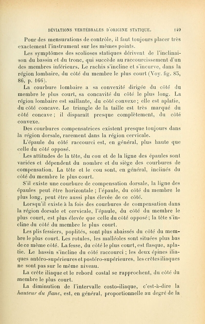 Pour des mensurations de contrôle, il faut toujours placer très exactement l'instrument sur les mêmes points. Les symptômes des scolioses statiques dérivent de l'inclinai- son du bassin et du tronc, qui succède au raccourcissement d'un des membres inférieurs. Le rachis s'incline et s'incurve, dans la région lombaire, du côté du membre le plus court (Voy. fîg. 85, ■86, p. 166). La courbure lombaire a sa convexité dirigée du côté du membre le plus court, sa concavité du côté le plus long. La région lombaire est saillante, du côté convexe; elle est aplatie, du côté concave. Le triangle de la taille est très marqué du côté concave ; il disparaît presque complètement, du côté -convexe. Des courbures compensatrices existent presque toujours dans la région dorsale, rarement dans la région cervicale. L'épaule du côté raccourci est, en général, plus haute que celle du côté opposé. Les attitudes de la tête, du cou et de la ligne des épaules sont variées et dépendent du nombre et du siège des courbures de compensation. La tête et le cou sont, en général, inclinés du côté du membre le plus court. S'il existe une courbure de compensation dorsale, la ligne des épaules peut être horizontale ; l'épaule, du côté du membre le plus long, peut être aussi plus élevée de ce côté. Lorsqu'il existe à la fois des courbures de compensation dans la région dorsale et cervicale, l'épaule, du côté du membre le plus court, est plus élevée que celle du côté opposé ; la tête s'in- cline du côté du membre le plus court. Les plis fessiers, poplités, sont plus abaissés du côté du mem- bre le plus court. Les rotules, les malléoles sont situées plus bas de ce même côté. La fesse, du côté le plus court, est flasque, apla- tie. Le bassin s'incline du côté raccourci ; les deux épines ilia- ques antéro-supérieures et postéro-supérieures, les crêtes iliaques ne sont pas sur le même niveau. La crête iliaque et le rebord costal se rapprochent, du côté du membre le plus court. La diminution de l'intervalle costo-iliaque, c'est-à-dire la hauteur du flanc, est, en général, proportionnelle au degré de la