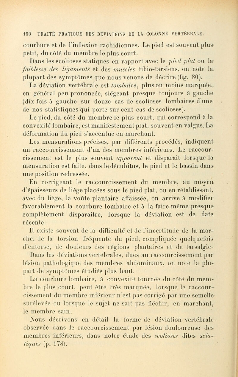 courbure et de l'inflexion rachidiennes. Le pied est souvent plus petit, du côté du membre le plus court. Dans les scolioses statiques en rapport avec le pied plat ou la faiblesse des ligaments et des muscles tibio-tarsiens, on note la. plupart des symptômes que nous venons de décrire (fig. 80). La déviation vertébrale est lombaire, plus ou moins marquée, en général peu prononcée, siégeant presque toujours à gauche (dix fois à gauche sur douze cas de scolioses lombaires d'une de nos statistiques qui porte sur cent cas de scolioses). Le pied, du côté du membre le plus court, qui correspond à la convexité lombaire, est manifestement plat, souvent en valgus.La déformation du pied s'accentue en marchant. Les mensurations précises, par différents procédés, indiquent un raccourcissement d'un des membres inférieurs. Le raccour- cissement est le plus souvent apparent et disparaît lorsque la mensuration est faite, dans le décubitus, le pied et le bassin dans une position redressée. En corrigeant le raccourcissement du membre, au moyen d'épaisseurs de liège placées sous le pied plat, ou en rétablissant, avec du liège, la voûte plantaire affaissée, on arrive à modifier favorablement la courbure lombaire et à la faire même presque complètement disparaître, lorsque la déviation est de date récente. Il existe souvent de la difficulté et de l'incertitude de la mar- che, de la torsion fréquente du pied, compliquée quelquefois d'entorse, de douleurs des régions plantaires et de tarsalgie- Dans les déviations vertébrales, dues au raccourcissement par lésion pathologique des membres abdominaux, on note la plu- part de symptômes étudiés plus haut. La courbure lombaire, à convexité tournée du côté du mem- bre le plus court, peut être très marquée, lorsque le raccour- cissement du membre inférieur n'est pas corrigé par une semelle surélevée ou lorsque le sujet ne sait pas fléchir, en marchant, le membre sain. Nous décrivons en détail la forme de déviation vertébrale observée dans le raccourcissement par lésion douloureuse des membres inférieurs, dans notre étude des scolioses dites scia- tiques (p. 178).