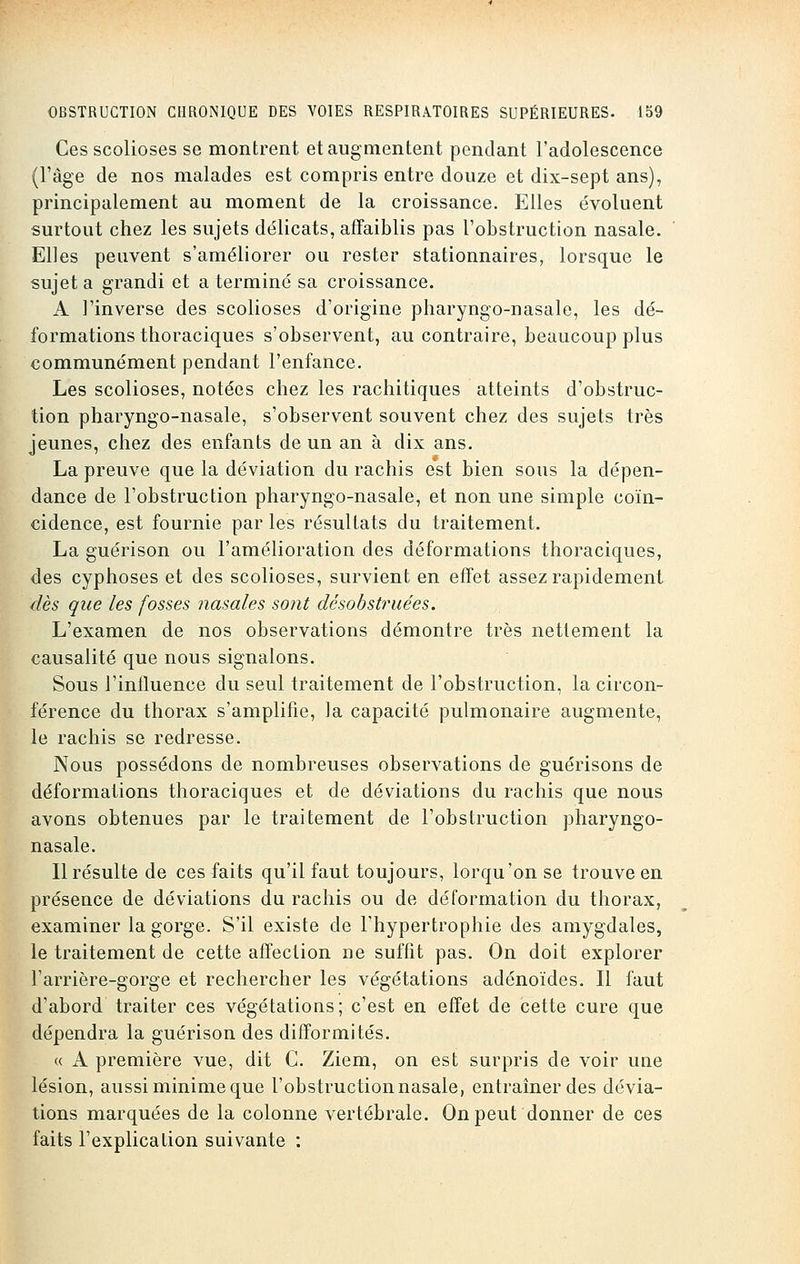 Ces scolioses se montrent et augmentent pendant l'adolescence (l'âge de nos malades est compris entre douze et dix-sept ans), principalement au moment de la croissance. Elles évoluent surtout chez les sujets délicats, affaiblis pas l'obstruction nasale. Elles peuvent s'améliorer ou rester stationnaires, lorsque le sujet a grandi et a terminé sa croissance. A l'inverse des scolioses d'origine pharyngo-nasale, les dé- formations thoraciques s'observent, au contraire, beaucoup plus communément pendant l'enfance. Les scolioses, notées chez les rachitiques atteints d'obstruc- tion pharyngo-nasale, s'observent souvent chez des sujets très jeunes, chez des enfants de un an à dix ans. La preuve que la déviation du rachis est bien sous la dépen- dance de l'obstruction pharyngo-nasale, et non une simple coïn- cidence, est fournie par les résultats du traitement. La guérison ou l'amélioration des déformations thoraciques, des cyphoses et des scolioses, survient en effet assez rapidement dès que les fosses nasales sont désobstruées. L'examen de nos observations démontre très nettement la causalité que nous signalons. Sous l'influence du seul traitement de l'obstruction, la circon- férence du thorax s'amplifie, la capacité pulmonaire augmente, le rachis se redresse. Nous possédons de nombreuses observations de guérisons de déformations thoraciques et de déviations du rachis que nous avons obtenues par le traitement de l'obstruction pharyngo- nasale. Il résulte de ces faits qu'il faut toujours, lorqu'on se trouve en présence de déviations du rachis ou de déformation du thorax, examiner la gorge. S'il existe de l'hypertrophie des amygdales, le traitement de cette affection ne suffit pas. On doit explorer l'arrière-gorge et rechercher les végétations adénoïdes. Il faut d'abord traiter ces végétations; c'est en effet de cette cure que dépendra la guérison des difformités. « A première vue, dit G. Ziem, on est surpris de voir une lésion, aussi minime que l'obstruction nasale, entraîner des dévia- tions marquées de la colonne vertébrale. On peut donner de ces faits l'explication suivante :