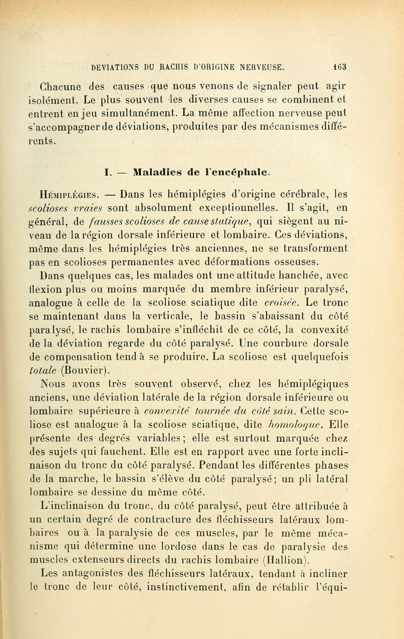 Chacune des causes que nous venons de signaler peut agir isolément. Le plus souvent les diverses causes se combinent et entrent enjeu simultanément. La même affection nerveuse peut s'accompagner de déviations, produites par des mécanismes diffé- rents. I. — Maladies de l'encéphale. Hémiplégies. — Dans les hémiplégies d'origine cérébrale, les scolioses vraies sont absolument exceptionnelles. Il s'agit, en général, de fausses scolioses de cause statique, qui siègent au ni- veau de la région dorsale inférieure et lombaire. Ces déviations, même dans les hémiplégies très anciennes, ne se transforment pas en scolioses permanentes avec déformations osseuses. Dans quelques cas, les malades ont une attitude hanchée, avec llexion plus ou moins marquée du membre inférieur paralysé, analogue à celle de la scoliose sciatique dite croisée. Le tronc se maintenant dans la verticale, le bassin s'abaissant du côté paralysé, le rachis lombaire s'infléchit de ce côté, la convexité de la déviation regarde du côté paralysé. Une courbure dorsale de compensation tend à se produire. La scoliose est quelquefois totale (Bouvier). Nous avons très souvent observé, chez les hémiplégiques anciens, une déviation latérale de la région dorsale inférieure ou lombaire supérieure à convexité tournée du côté sain. Cetle sco- liose est analogue à la scoliose sciatique, dite homologue. Elle présente des degrés variables ; elle est surtout marquée chez des sujets qui fauchent. Elle est en rapport avec une forte incli- naison du tronc du côté paralysé. Pendant les différentes phases de la marche, le bassin s'élève du côté paralysé ; un pli latéral lombaire se dessine du même côté. L'inclinaison du tronc, du côté paralysé, peut être attribuée à un certain degré de contracture des fléchisseurs latéraux lom- baires ou à la paralysie de ces muscles, par le même méca- nisme qui détermine une lordose dans le cas de paralysie des muscles extenseurs directs du rachis lombaire (Hallion). Les antagonistes des fléchisseurs latéraux, tendant à incliner le tronc de leur côté, instinctivement, afin de rétablir l'équi-