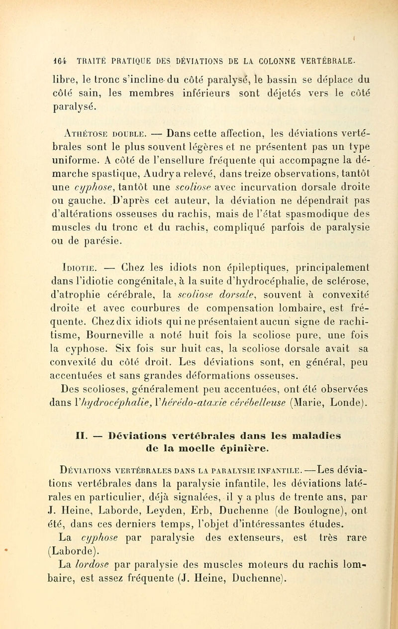 libre, le tronc s'incline-du côté paralysé, le bassin se déplace du côté sain, les membres inférieurs sont déjetés vers le côté paralysé. Athétose double. — Dans cette affection, les déviations verté- brales sont le plus souvent légères et ne présentent pas un type uniforme. A côté de l'ensellure fréquente qui accompagne la dé- marche spastique, Audry a relevé, dans treize observations, tantôt une cyphose, tantôt une scoliose avec incurvation dorsale droite ou gauche. D'après cet auteur, la déviation ne dépendrait pas d'altérations osseuses du rachis, mais de l'état spasmodique des muscles du tronc et du rachis, compliqué parfois de paralysie ou de parésie. Idiotie. — Chez les idiots non épileptiques, principalement dans l'idiotie congénitale, à la suite d'hydrocéphalie, de sclérose, d'atrophie cérébrale, la scoliose dorsale, souvent à convexité droite et avec courbures de compensation lombaire, est fré- quente. Chez dix idiots qui ne présentaient aucun signe de rachi- tisme, Bourneville a noté huit fois la scoliose pure, une fois la cyphose. Six fois sur huit cas, la scoliose dorsale avait sa convexité du côté droit. Les déviations sont, en général, peu accentuées et sans grandes déformations osseuses. Des scolioses, généralement peu accentuées, ont été observées dans Y hydrocéphalie, Y hérédo-ataxie cérébelleuse (Marie, Londe). II. — Déviations vertébrales dans les maladies de la moelle épinière. Déviations vertébrales dans la paralysie infantile. —Les dévia- tions vertébrales dans la paralysie infantile, les déviations laté- rales en particulier, déjà signalées, il y a plus de trente ans, par J. Heine, Laborde, Leyden, Erb, Duchenne (de Boulogne), ont- été, dans ces derniers temps, l'objet d'intéressantes études. La cyphose par paralysie des extenseurs, est très rare (Laborde). La lordose par paralysie des muscles moteurs du rachis lom- baire, est assez fréquente (J. Heine, Duchenne).