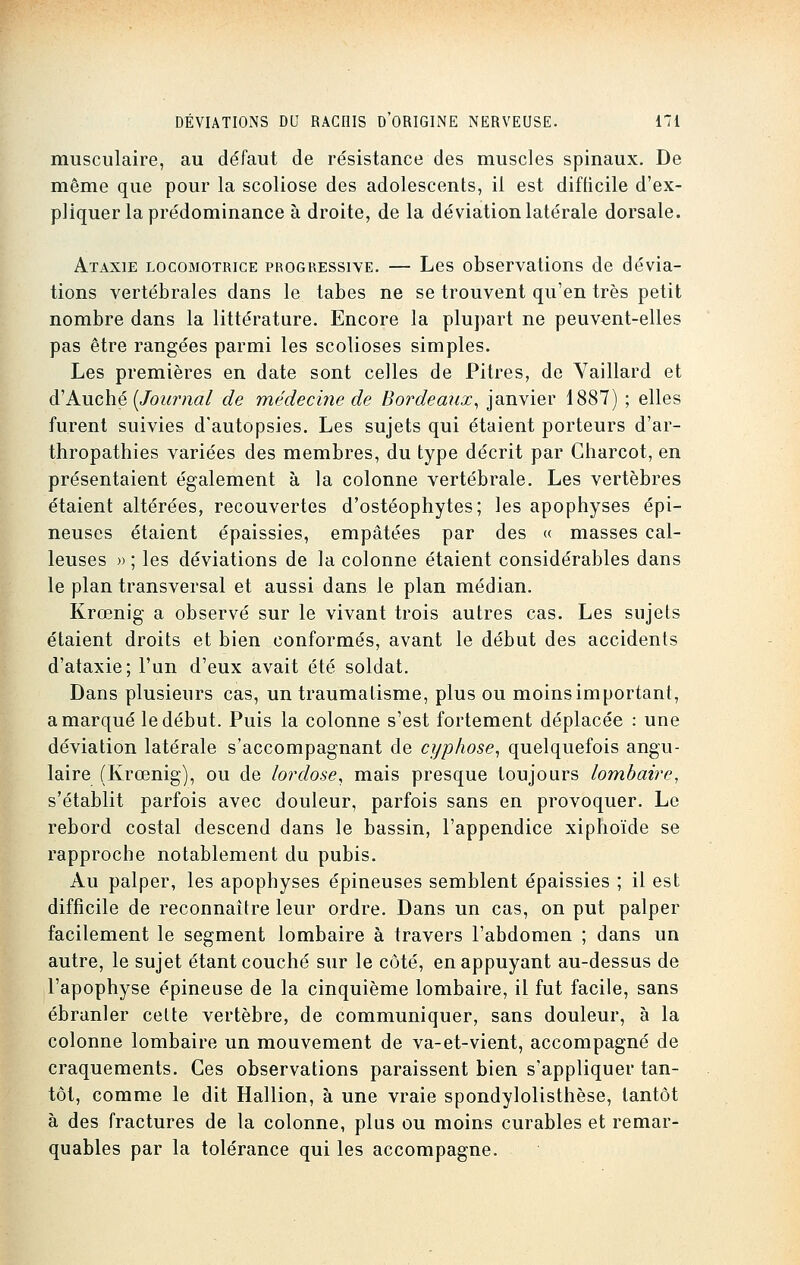 musculaire, au défaut de résistance des muscles spinaux. De même que pour la scoliose des adolescents, il est difficile d'ex- pliquer la prédominance à droite, de la déviation latérale dorsale. Ataxie locomotrice progressive. — Les observations de dévia- tions vertébrales dans le tabès ne se trouvent qu'en très petit nombre dans la littérature. Encore la plupart ne peuvent-elles pas être rangées parmi les scolioses simples. Les premières en date sont celles de Pitres, de Yaillard et d'Aùché {Journal de médecine de Bordeaux, janvier 1887) ; elles furent suivies d'autopsies. Les sujets qui étaient porteurs d'ar- thropathies variées des membres, du type décrit par Gharcot, en présentaient également à la colonne vertébrale. Les vertèbres étaient altérées, recouvertes d'ostéophytes; les apophyses épi- neuses étaient épaissies, empâtées par des « masses cal- leuses » ; les déviations de la colonne étaient considérables dans le plan transversal et aussi dans le plan médian. Krœnig a observé sur le vivant trois autres cas. Les sujets étaient droits et bien conformés, avant le début des accidents d'ataxie; l'un d'eux avait été soldat. Dans plusieurs cas, un traumatisme, plus ou moins important, a marqué le début. Puis la colonne s'est fortement déplacée : une déviation latérale s'accompagnant de cyphose, quelquefois angu- laire (Krœnig), ou de lordose, mais presque toujours lombaire, s'établit parfois avec douleur, parfois sans en provoquer. Le rebord costal descend dans le bassin, l'appendice xiphoïde se rapproche notablement du pubis. Au palper, les apophyses épineuses semblent épaissies ; il est difficile de reconnaître leur ordre. Dans un cas, on put palper facilement le segment lombaire à travers l'abdomen ; dans un autre, le sujet étant couché sur le côté, en appuyant au-dessus de l'apophyse épineuse de la cinquième lombaire, il fut facile, sans ébranler celte vertèbre, de communiquer, sans douleur, à la colonne lombaire un mouvement de va-et-vient, accompagné de craquements. Ces observations paraissent bien s'appliquer tan- tôt, comme le dit Hallion, à une vraie spondylolisthèse, tantôt à des fractures de la colonne, plus ou moins curables et remar- quables par la tolérance qui les accompagne.