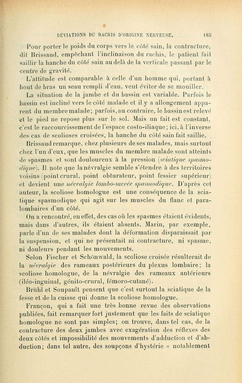 Pour porter le poids du corps vers le côté sain, la contracture, dit Brissaud, empêchant l'inclinaison du rachis, le patient fait saillir la hanche du côté sain au delà de la verticale passant par le centre de gravité. L'attitude est comparable à celle d'un homme qui, portant à bout de bras un seau rempli d'eau, veut éviter de se mouiller. La situation de la jambe et du bassin est variable. Parfois le bassin est incliné vers le côté malade et il y a allongement appa- rent du membre malade; parfois, au contraire, le bassin est relevé et le pied ne repose plus sur le sol. Mais un fait est constant, c'est le raccourcissement de l'espace costo-iliaque; ici, à l'inverse des cas de scolioses croisées, la hanche du côté sain fait saillie. Brissaud remarque, chez plusieurs de ses malades, mais surtout chez l'un d'eux, que les muscles du membre malade sont atteints de spasmes et sont douloureux à la pression [sçiatique spasmo- dique). Il note que lanévralgie semble s'étendre à des territoires voisins (point crural, point obturateur, point fessier supérieur) et devient une névralgie lombo-sacrée spasmodique. D'après cet auteur, la scoliose homologue est une conséquence de la scia- tique spasmodique qui agit sur les muscles du flanc et para- lombaires d'un côté. On a rencontré, en effet, des cas où les spasmes étaient évidents, mais dans d'autres, ils étaient absents. Marin, par exemple, parle d'un de ses malades dont la déformation disparaissait par la suspension, et qui ne présentait ni contracture, ni spasme, ni douleurs pendant les mouvements. Selon Fischer et Schônwald, la scoliose croisée résulterait de la névralgie des rameaux postérieurs du plexus lombaire; la scoliose homologue, de la névralgie des rameaux antérieurs (iléo-inguinal, génito-crural, fémoro-cutané). Brùhl et Soupault pensent que c'est surtout la sçiatique de la fesse et de la cuisse qui donne la scoliose homologue. Françon, qui a fait une très bonne revue des observations publiées, fait remarquer fort justement que les faits de sçiatique homologue ne sont pas simples; on trouve, dans tel cas, de la contracture des deux jambes avec exagération des réflexes des deux côtés et impossibilité des mouvements d'adduction et d'ab- duction; dans tel autre, des soupçons d'hystérie « notablement