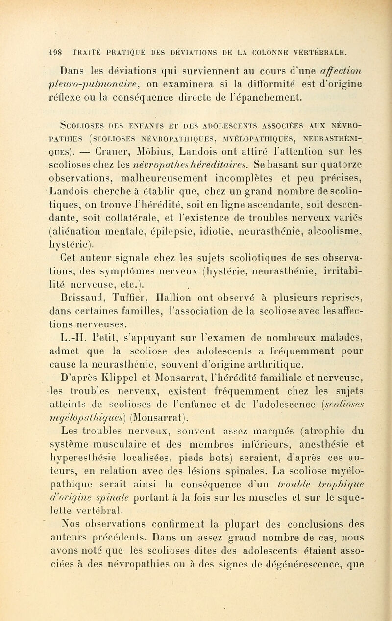 Dans les déviations qui surviennent au cours d'une affection pleuro-pulmonaire, on examinera si la difformité est d'origine réflexe ou la conséquence directe de l'épanchement. Scolioses des enfants et des adolescents associées aux névro- pathies (scolioses névropathiques, myél0pathiques, neurasthéni- QUES). — Crauer, Môbius, Landois ont attiré l'attention sur les scolioses chez les névropathes héréditaires. Se basant sur quatorze observations, malheureusement incomplètes et peu précises, Landois cherche à établir que, chez un grand nombre descolio- tiques, on trouve l'hérédité, soit en ligne ascendante, soit descen- dante, soit collatérale, et l'existence de troubles nerveux variés (aliénation mentale, épilepsie, idiotie, neurasthénie, alcoolisme, hystérie). Cet auteur signale chez les sujets scoliotiques de ses observa- tions, des symptômes nerveux (hystérie, neurasthénie, irritabi- lité nerveuse, etc.). Brissaud, Tuffîer, Hallion ont observé à plusieurs reprises, dans certaines familles, l'association de la scoliose avec les affec- tions nerveuses. L.-II. Petit, s'appuyant sur l'examen de nombreux malades, admet que la scoliose des adolescents a fréquemment pour cause la neurasthénie, souvent d'origine arthritique. D'après Klippel et Monsarrat, l'hérédité familiale et nerveuse, les troubles nerveux, existent fréquemment chez les sujets atteints de scolioses de l'enfance et de l'adolescence [scolioses myélopathiques) (Monsarrat). Les troubles nerveux, souvent assez marqués (atrophie du système musculaire et des membres inférieurs, anesthésie et hypereslhésie localisées, pieds bots) seraient, d'après ces au- teurs, en relation avec des lésions spinales. La scoliose myélo- pathique serait ainsi la conséquence d'un trouble trophique a origine spinale portant à la fois sur les muscles et sur le sque- lette vertébral. Nos observations confirment la plupart des conclusions des auteurs précédents. Dans un assez grand nombre de cas, nous avons noté que les scolioses dites des adolescents étaient asso- ciées à des névropathies ou à des signes de dégénérescence, que