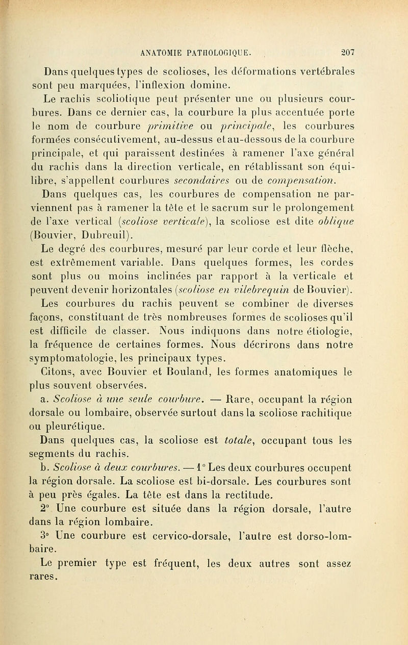 Dans quelques types de scolioses, les déformations vertébrales sont peu marquées, l'inflexion domine. Le rachis scoliotique peut présenter une ou plusieurs cour- bures. Dans ce dernier cas, la courbure la plus accentuée porte le nom de courbure primitive ou principale, les courbures formées consécutivement, au-dessus et au-dessous delà courbure principale, et qui paraissent destinées à ramener l'axe général du rachis dans la direction verticale, en rétablissant son équi- libre, s'appellent courbures secondaires ou de compensation. Dans quelques cas, les courbures de compensation ne par- viennent pas à ramener la tête et le sacrum sur le prolongement de l'axe vertical [scoliose verticale), la scoliose est dite oblique (Bouvier, Dubreuil). Le degré des courbures, mesuré par leur corde et leur flèche, est extrêmement variable. Dans quelques formes, les cordes sont plus ou moins inclinées par rapport à la verticale et peuvent devenir horizontales [scoliose en vilebrequin de Bouvier). Les courbures du rachis peuvent se combiner de diverses façons, constituant de très nombreuses formes de scolioses qu'il est difficile de classer. Nous indiquons dans notre étiologie, la fréquence de certaines formes. Nous décrirons dans notre symptomatologie, les principaux types. Citons, avec Bouvier et Bouland, les formes anatomiques le plus souvent observées. a. Scoliose à une seule courbure. — Rare, occupant la région dorsale ou lombaire, observée surtout dans la scoliose rachitique ou pleurétique. Dans quelques cas, la scoliose est totale, occupant tous les segments du rachis. b. Scoliose à deux courbures. — 1° Les deux courbures occupent la région dorsale. La scoliose est bi-dorsale. Les courbures sont à peu près égales. La tête est dans la rectitude. 2° Une courbure est située dans la région dorsale, l'autre dans la région lombaire. 3° Une courbure est cervico-dorsale, l'autre est dorso-lom- baire. Le premier type est fréquent, les deux autres sont assez rares.