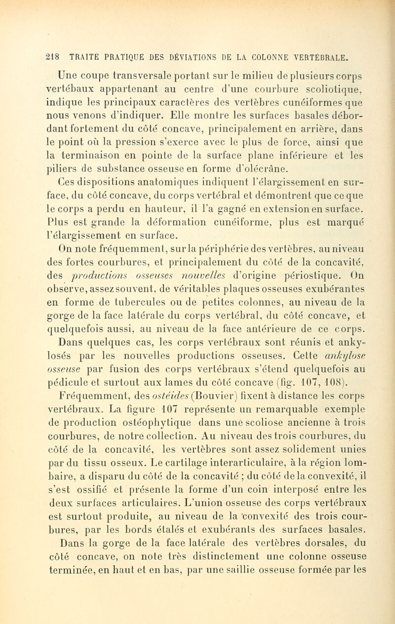 Une coupe transversale portant sur le milieu de plusieurs corps vertébaux appartenant au centre d'une courbure scoliotique, indique les principaux caractères des vertèbres cunéiformes que nous venons d'indiquer. Elle montre les surfaces basales débor- dant fortement du côté concave, principalement en arrière, dans le point où la pression s'exerce avec le plus de force, ainsi que la terminaison en pointe de la surface plane inférieure et les piliers de substance osseuse en forme d'olécrâne. Ces dispositions anatomiques indiquent l'élargissement en sur- face, du côté concave, du corps vertébral et démontrent que ce que le corps a perdu en hauteur, il l'a gagné en extension en surface. Plus est grande la déformation cunéiforme, plus est marqué l'élargissement en surface. On note fréquemment, sur la périphérie des vertèbres, au niveau des fortes courbures, et principalement du côté de la concavité, des productions osseuses nouvelles d'origine périostique. On observe, assez souvent, de véritables plaques osseuses exubérantes en forme de tubercules ou de petites colonnes, au niveau de la gorge de la face latérale du corps vertébral, du côté concave, et quelquefois aussi, au niveau de la face antérieure de ce corps. Dans quelques cas, les corps vertébraux sont réunis et anky- losés par les nouvelles productions osseuses. Cette ankylose osseuse par fusion des corps vertébraux s'étend quelquefois au pédicule et surtout aux lames du côté concave (fig. 107, 108). Fréquemment, des ostéides (Bouvier) fixent à distance les corps vertébraux. La figure 107 représente un remarquable exemple de production ostéophytique dans une scoliose ancienne à trois courbures, de notre collection. Au niveau des trois courbures, du côté de la concavité, les vertèbres sont assez solidement unies par du tissu osseux. Le cartilage interarticulaire, à la région lom- baire, a disparu du côté de la concavité ; du côté de la convexité, il s'est ossifié et présente la forme d'un coin interposé entre les deux surfaces articulaires. L'union osseuse des corps vertébraux est surtout produite, au niveau de la convexité des trois cour- bures, par les bords étalés et exubérants des surfaces basales. Dans la gorge de la face latérale des vertèbres dorsales, du côté concave, on note très distinctement une colonne osseuse terminée, en haut et en bas, par une saillie osseuse formée par les