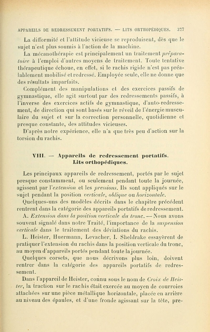 La difformité et l'attitude vicieuse se reproduisent, dès que le sujet n'est plus soumis à l'action de la machine. La mécanothérapie est principalement un traitement prépara- toire à l'emploi d'autres moyens de traitement. Toute tentative thérapeutique échoue, en effet, si le rachis rigide n'est pas préa- lablement mobilisé et redressé. Employée seule, elle ne donne que des résultats imparfaits. Complément des manipulations et des exercices passifs de gymnastique, elle agit surtout par des redressements passifs, à l'inverse des exercices actifs de gymnastique, d'auto-redresse- ment, de direction qui sont basés sur le réveil de l'énergie muscu- laire du sujet et sur la correction personnelle, quotidienne et presque constante, des attitudes vicieuses. D'après notre expérience, elle n'a que très peu d'action sur la torsion du rachis. VIII. — Appareils de redressement portatifs. Lits orthopédiques. Les principaux appareils de redressement, portés par le sujet presque constamment, ou seulement pendant toute la journée, agissent par Y extension et les pressions. Ils sont appliqués sur le sujet pendant la position verticale, oblique ou horizontale. Quelques-uns des modèles décrits dans le chapitre précédent rentrent dans la catégorie des appareils portatifs de redressement. A. Extension dans la position verticale du tronc.—Nous avons souvent signalé dans notre Traité, l'importance de la suspension verticale dans le traitement des déviations du rachis. L. Heister, Huermann, Levacher, I. Sheldrake essayèrent de pratiquer l'extension du rachis dans la position verticale du tronc, au moyen d'appareils portés pendant toute la journée. Quelques corsets, que nous décrivons plus loin, doivent rentrer dans la catégorie des appareils portatifs de redres- sement. Dans l'appareil de Heister, connu sous le nom de Croix de Heis- ter, la traction sur le rachis était exercée au moyen de courroies attachées sur une pièce métallique horizontale, placée en arrière au niveau des épaules, et d'une fronde agissant sur la tête, pre-