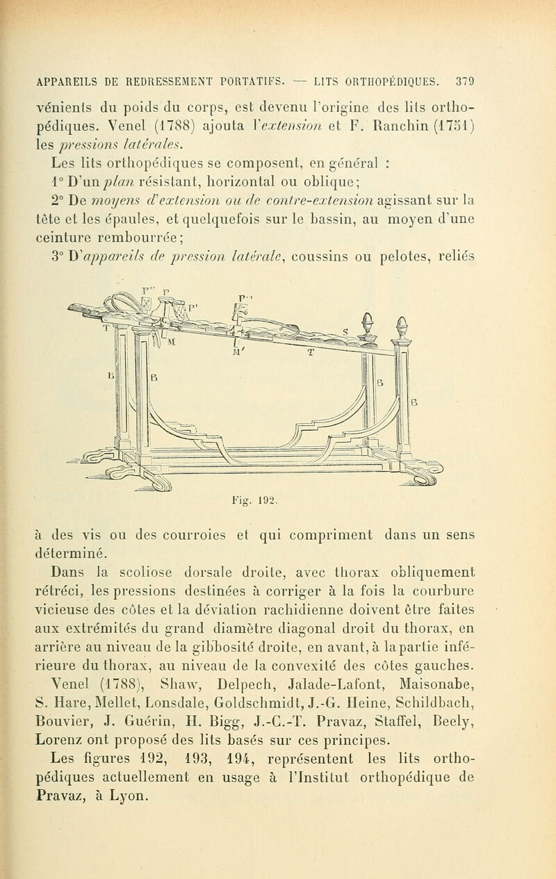vénients du poids du corps, est devenu l'origine des lits ortho- pédiques. Venel (1788) ajouta Y extension et F. Ranchin (1751) les pressions latérales. Les lits orthopédiques se composent, en général : 1° D'un plan résistant, horizontal ou oblique; 2° De moyens oTextension ou de contre-extension agissant sur la tête et les épaules, et quelquefois sur le bassin, au moyen d'une ceinture rembourrée ; 3° D'appareils de pression latérale, coussins ou pelotes, reliés Fis. 192, à des vis ou des courroies et qui compriment dans un sens déterminé. Dans la scoliose dorsale droite, avec thorax obliquement rétréci, les pressions destinées à corriger à la fois la courbure vicieuse des côtes et la déviation rachidienne doivent être faites aux extrémités du grand diamètre diagonal droit du thorax, en arrière au niveau de la gibbosité droite, en avant, à la partie infé- rieure du thorax, au niveau de la convexité des côtes gauches. Yenel (1788), Shaw, Delpech, Jalade-Lafont, Maisonabe, S. Hare, Mellet, Lonsdale, Goldschmidt, J.-G. Heine, Schildbach, Bouvier, J. Guérin, H. Bigg, J.-C.-T. Pravaz, Staffel, Beely, Lorenz ont proposé des lits basés sur ces principes. Les figures 192, 193, 194, représentent les lits ortho- pédiques actuellement en usage à l'Institut orthopédique de Pravaz, à Lyon.