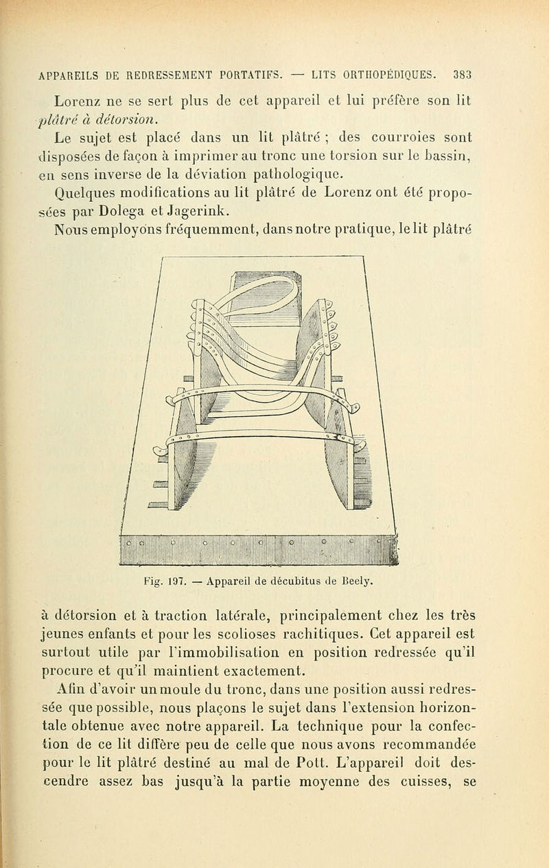 Lorenz ne se sert plus de cet appareil et lui préfère son lit plâtré à dé torsion. Le sujet est placé dans un lit plâtré ; des courroies sont disposées de façon à imprimer au tronc une torsion sur le bassin, en sens inverse de la déviation pathologique. Quelques modifications au lit plâtré de Lorenz ont été propo- sées par Dolega et Jagerink. Nous employons fréquemment, dans notre pratique, le lit plâtré Fig. 197. — Appareil de décubitus de Beely. à détorsion et à traction latérale, principalement chez les très jeunes enfants et pour les scolioses rachitiques. Cet appareil est surtout utile par l'immobilisation en position redressée qu'il procure et qu'il maintient exactement. Afin d'avoir un moule du tronc, dans une position aussi redres- sée que possible, nous plaçons le sujet dans l'extension horizon- tale obtenue avec notre appareil. La technique pour la confec- tion de ce lit diffère peu de celle que nous avons recommandée pour le lit plâtré destiné au mal de Pott. L'appareil doit des- cendre assez bas jusqu'à la partie moyenne des cuisses, se