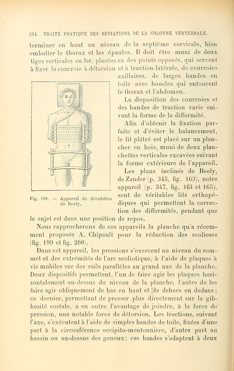 terminer en haut au niveau de la septième cervicale, bien emboîter le thorax et les épaules. Il doit être muni de deux tiges verticales en fer, placées en des points opposés, qui servent à fixer la courroie à détorsion et à traction latérale, de courroies axillaires, de larges bandes en toile avec boucles qui entourent le thorax et l'abdomen. La disposition des courroies et des bandes de traction varie sui- vant la forme de la difformité. Afin d'obtenir la fixation par- faite et d'éviter le balancement, le lit plâtré est placé sur un plan- cher en bois, muni de deux plan- chettes verticales excavées suivant la forme extérieure de l'appareil. Les plans inclinés de Beely, de Zander (p. 345, fig. 163), notre appareil (p. 347, fig. 164 et 165), sont de véritables lits orthopé- diques qui permettent la correc- tion des difformités, pendant que le sujet est dans une position de repos. Nous rapprocherons de ces appareils la planche qu'a récem- ment proposée A. Chipault pour la réduction des scolioses (fig. 199 et fig. 200). Dans cet appareil, les pressions s'exercent au niveau du som- met et des extrémités de l'arc scoliotique, à l'aide de plaques à vis mobiles sur des rails parallèles au grand axe de la planche. Deux dispositifs permettent, l'un de faire agir les plaques hori- zontalement au-dessus du niveau de la planche, l'autre de les faire agir obliquement de bas en haut et [de dehors en dedans ; ce dernier, permettant de presser plus directement sur la gib- bosité costale, a en outre l'avantage de joindre, à la force de pression, une notable force de détorsion. Les tractions, suivant l'axe, s'exécutent à l'aide de simples bandes de toile, fixées d'une part à la circonférence occipito-mentonnière, d'autre part au bassin ou au-dessus des genoux; ces bandes s'adaptent à deux Fig. 19S. — Appareil de décubitus de Beely.