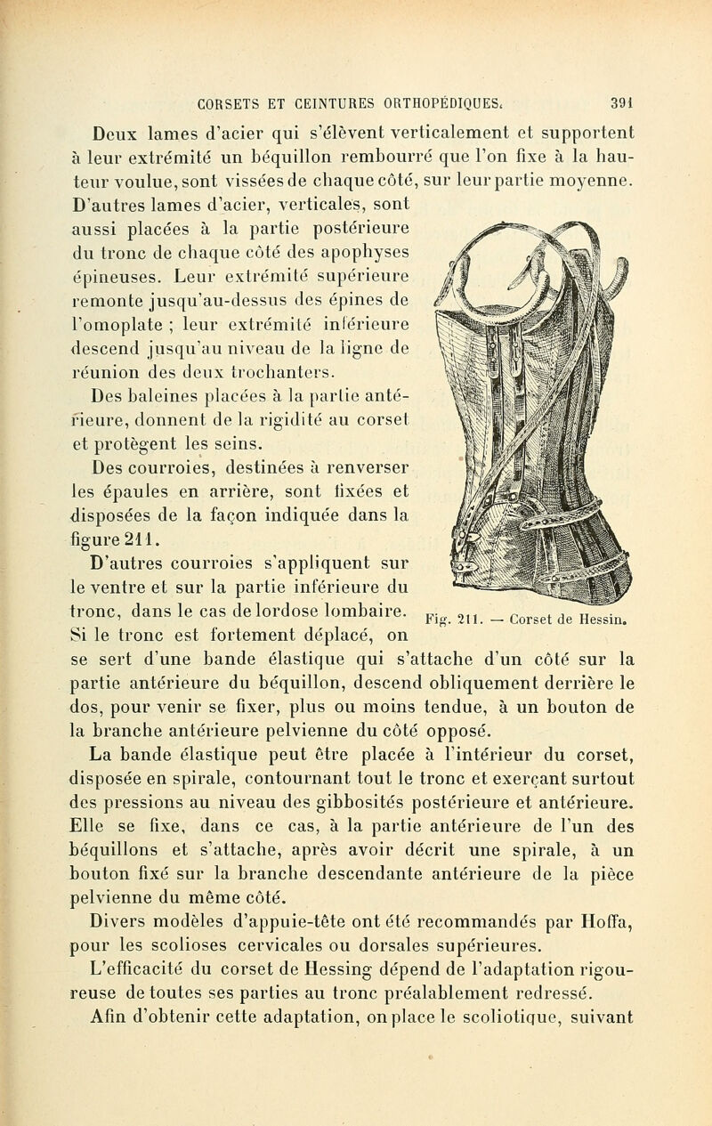 Deux lames d'acier qui s'élèvent verticalement et supportent à leur extrémité un béquillon rembourré que l'on fixe à la hau- teur voulue, sont vissées de chaque côté, sur leur partie moyenne. D'autres lames d'acier, verticales, sont aussi placées à la partie postérieure du tronc de chaque côté des apophyses épineuses. Leur extrémité supérieure remonte jusqu'au-dessus des épines de l'omoplate ; leur extrémité inférieure descend jusqu'au niveau de la ligne de réunion des deux trochanters. Des baleines placées à la partie anté- rieure, donnent de la rigidité au corset et protègent les seins. Des courroies, destinées à renverser les épaules en arrière, sont lixées et disposées de la façon indiquée dans la figure 211. D'autres courroies s'appliquent sur le ventre et sur la partie inférieure du ironc, dans le cas de lordose lombaire. Si le tronc est fortement déplacé, on se sert d'une bande élastique qui s'attache d'un côté sur la partie antérieure du béquillon, descend obliquement derrière le dos, pour venir se fixer, plus ou moins tendue, à un bouton de la branche antérieure pelvienne du côté opposé. La bande élastique peut être placée à l'intérieur du corset, disposée en spirale, contournant tout le tronc et exerçant surtout des pressions au niveau des gibbosités postérieure et antérieure. Elle se fixe, dans ce cas, à la partie antérieure de l'un des béquillons et s'attache, après avoir décrit une spirale, à un bouton fixé sur la branche descendante antérieure de la pièce pelvienne du même côté. Divers modèles d'appuie-tête ont été recommandés par Hoffa, pour les scolioses cervicales ou dorsales supérieures. L'efficacité du corset de Hessing dépend de l'adaptation rigou- reuse de toutes ses parties au tronc préalablement redressé. Afin d'obtenir cette adaptation, on place le scoliotique, suivant Fie. 211. Corset de Hessin.