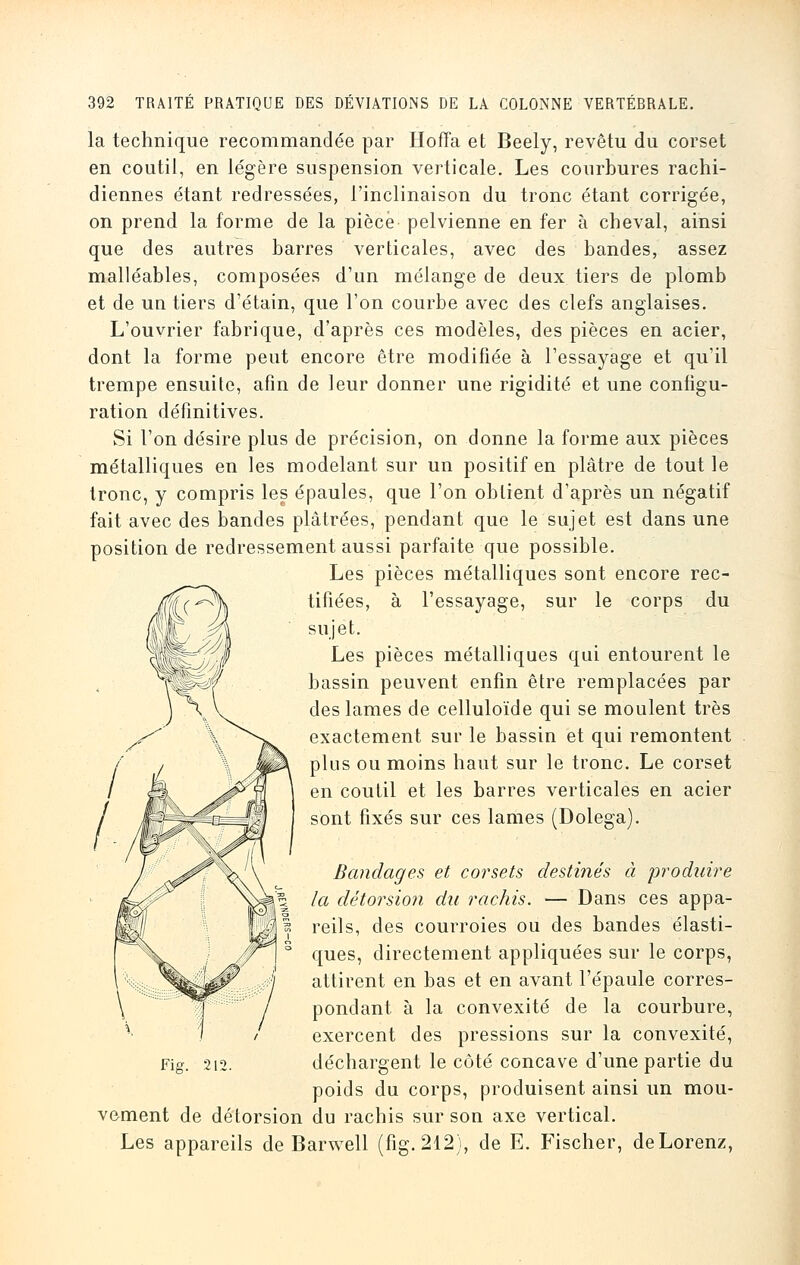 la technique recommandée par Hofïa et Beely, revêtu du corset en coutil, en légère suspension verticale. Les courbures rachi- diennes étant redressées, l'inclinaison du tronc étant corrigée, on prend la forme de la pièce pelvienne en fer à cheval, ainsi que des autres barres verticales, avec des bandes, assez malléables, composées d'un mélange de deux tiers de plomb et de un tiers d'étain, que l'on courbe avec des clefs anglaises. L'ouvrier fabrique, d'après ces modèles, des pièces en acier, dont la forme peut encore être modifiée à l'essayage et qu'il trempe ensuite, afin de leur donner une rigidité et une configu- ration définitives. Si l'on désire plus de précision, on donne la forme aux pièces métalliques en les modelant sur un positif en plâtre de tout le tronc, y compris les épaules, que l'on obtient d'après un négatif fait avec des bandes plâtrées, pendant que le sujet est dans une position de redressement aussi parfaite que possible. Les pièces métalliques sont encore rec- tifiées, à l'essayage, sur le corps du sujet. Les pièces métalliques qui entourent le bassin peuvent enfin être remplacées par des lames de celluloïde qui se moulent très exactement sur le bassin et qui remontent plus ou moins haut sur le tronc. Le corset en coutil et les barres verticales en acier sont fixés sur ces lames (Dolega). Bandages et corsets destinés à produire la détorsion du rachis. — Dans ces appa- reils, des courroies ou des bandes élasti- ques, directement appliquées sur le corps, attirent en bas et en avant l'épaule corres- pondant à la convexité de la courbure, exercent des pressions sur la convexité, Fig. 212. déchargent le côté concave d'une partie du poids du corps, produisent ainsi un mou- vement de détorsion du rachis sur son axe vertical. Les appareils de Barwell (fig. 212), de E. Fischer, deLorenz,