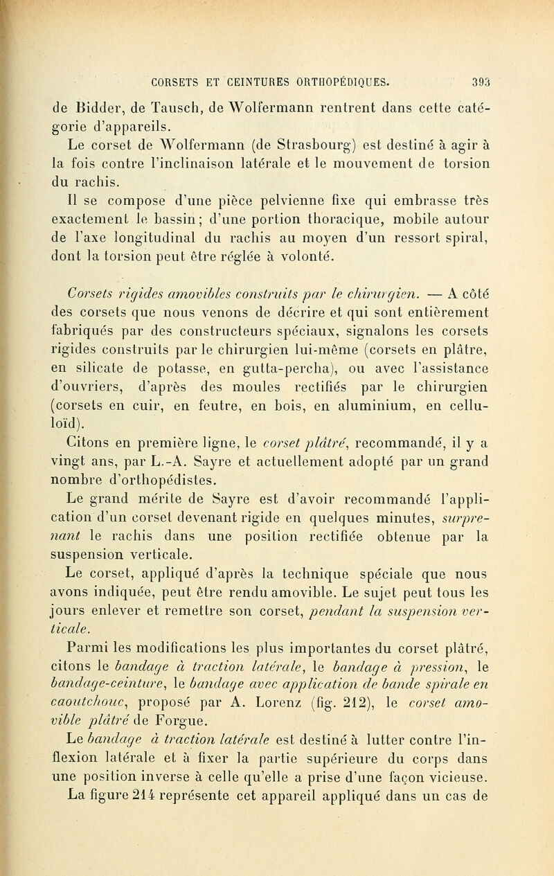 de Bidder, de Tausch, de Wolfermann rentrent dans cette caté- gorie d'appareils. Le corset de Wolfermann (de Strasbourg) est destiné à agir à la fois contre l'inclinaison latérale et le mouvement de torsion du rachis. Il se compose d'une pièce pelvienne fixe qui embrasse très exactement le bassin ; d'une portion thoracique, mobile autour de l'axe longitudinal du rachis au moyen d'un ressort spiral, dont la torsion peut être réglée à volonté. Corsets rigides amovibles construits par le chirurgien. — A côté des corsets que nous venons de décrire et qui sont entièrement fabriqués par des constructeurs spéciaux, signalons les corsets rigides construits par le chirurgien lui-même (corsets en plâtre, en silicate de potasse, en gutta-percha), ou avec l'assistance d'ouvriers, d'après des moules rectifiés par le chirurgien (corsets en cuir, en feutre, en bois, en aluminium, en cellu- loïd). Citons en première ligne, le corset plâtre', recommandé, il y a vingt ans, par L.-A. Sayre et actuellement adopté par un grand nombre d'orthopédistes. Le grand mérite de Sayre est d'avoir recommandé l'appli- cation d'un corset devenant rigide en quelques minutes, surpre- nant le rachis dans une position rectifiée obtenue par la suspension verticale. Le corset, appliqué d'après la technique spéciale que nous avons indiquée, peut être rendu amovible. Le sujet peut tous les jours enlever et remettre son corset, pendant la suspension ver- ticale. Parmi les modifications les plus importantes du corset plâtré, citons le bandage ci traction latérale, le bandage ci pression, le bandage-ceinture, le bandage avec application de bande spirale en caoutchouc, proposé par A. Lorenz (fig. 212), le corset amo- vible plâtré de Forgue. Le bandage à traction latérale est destiné à lutter contre l'in- flexion latérale et à fixer la partie supérieure du corps dans une position inverse à celle qu'elle a prise d'une façon vicieuse. La figure 214 représente cet appareil appliqué dans un cas de